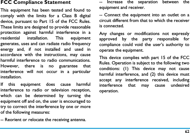62FCC Compliance StatementThis equipment has been tested and found tocomply with the limits for a Class B digitaldevice, pursuant to Part 15 of the FCC Rules.These limits are designed to provide reasonableprotection against harmful interference in aresidential installation. This equipmentgenerates, uses and can radiate radio frequencyenergy and, if not installed and used inaccordance with the instructions, may causeharmful interference to radio communications.However, there is no guarantee thatinterference will not occur in a particularinstallation. If this equipment does cause harmfulinterference to radio or television reception,which can be determined by turning theequipment off and on, the user is encouraged totry to correct the interference by one or moreof the following measures: -- Reorient or relocate the receiving antenna. -- Increase the separation between theequipment and receiver. -- Connect the equipment into an outlet on acircuit different from that to which the receiveris connected. Any changes or modifications not expresslyapproved by the party responsible forcompliance could void the user&rsquo;s authority tooperate the equipment.This device complies with part 15 of the FCCRules. Operation is subject to the following twoconditions: (1) This device may not causeharmful interference, and (2) this device mustaccept any interference received, includinginterference that may cause undesiredoperation.