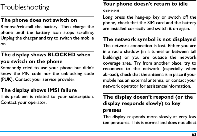 63TroubleshootingThe phone does not switch onRemove/reinstall the battery. Then charge thephone until the battery icon stops scrolling.Unplug the charger and try to switch the mobileon.The display shows BLOCKED when you switch on the phoneSomebody tried to use your phone but didn&rsquo;tknow the PIN code nor the unblocking code(PUK). Contact your service provider.The display shows IMSI failureThis problem is related to your subscription.Contact your operator.Your phone doesn&rsquo;t return to idle screenLong press the hang-up key or switch off thephone, check that the SIM card and the batteryare installed correctly and switch it on again.The network symbol is not displayedThe network connection is lost. Either you arein a radio shadow (in a tunnel or between tallbuildings) or you are outside the networkcoverage area. Try from another place, try toreconnect to the network (especially whenabroad), check that the antenna is in place if yourmobile has an external antenna, or contact yournetwork operator for assistance/information.The display doesn&rsquo;t respond (or the display responds slowly) to key pressesThe display responds more slowly at very lowtemperatures. This is normal and does not affect