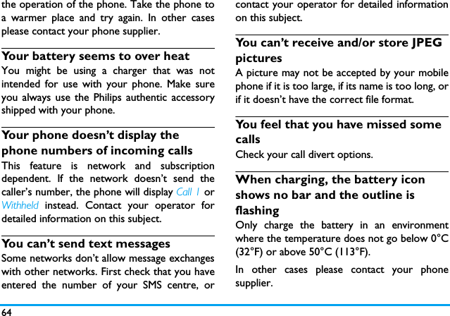 64the operation of the phone. Take the phone toa warmer place and try again. In other casesplease contact your phone supplier.Your battery seems to over heatYou might be using a charger that was notintended for use with your phone. Make sureyou always use the Philips authentic accessoryshipped with your phone.Your phone doesn&rsquo;t display the phone numbers of incoming callsThis feature is network and subscriptiondependent. If the network doesn&rsquo;t send thecaller&rsquo;s number, the phone will display Call 1 orWithheld instead. Contact your operator fordetailed information on this subject.You can&rsquo;t send text messagesSome networks don&rsquo;t allow message exchangeswith other networks. First check that you haveentered the number of your SMS centre, orcontact your operator for detailed informationon this subject.You can&rsquo;t receive and/or store JPEG picturesA picture may not be accepted by your mobilephone if it is too large, if its name is too long, orif it doesn&rsquo;t have the correct file format.You feel that you have missed some callsCheck your call divert options.When charging, the battery icon shows no bar and the outline is flashingOnly charge the battery in an environmentwhere the temperature does not go below 0&deg;C(32&deg;F) or above 50&deg;C (113&deg;F).In other cases please contact your phonesupplier.
