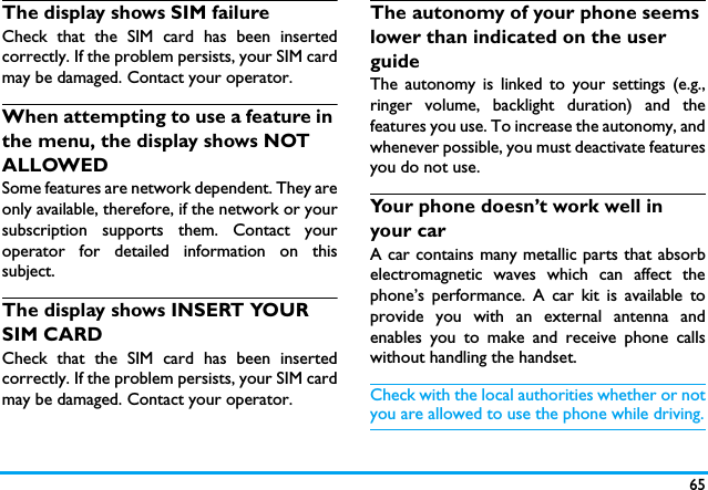 65The display shows SIM failureCheck that the SIM card has been insertedcorrectly. If the problem persists, your SIM cardmay be damaged. Contact your operator.When attempting to use a feature in the menu, the display shows NOT ALLOWEDSome features are network dependent. They areonly available, therefore, if the network or yoursubscription supports them. Contact youroperator for detailed information on thissubject.The display shows INSERT YOUR SIM CARDCheck that the SIM card has been insertedcorrectly. If the problem persists, your SIM cardmay be damaged. Contact your operator.The autonomy of your phone seems lower than indicated on the user guideThe autonomy is linked to your settings (e.g.,ringer volume, backlight duration) and thefeatures you use. To increase the autonomy, andwhenever possible, you must deactivate featuresyou do not use.Your phone doesn&rsquo;t work well in your carA car contains many metallic parts that absorbelectromagnetic waves which can affect thephone&rsquo;s performance. A car kit is available toprovide you with an external antenna andenables you to make and receive phone callswithout handling the handset.Check with the local authorities whether or notyou are allowed to use the phone while driving.