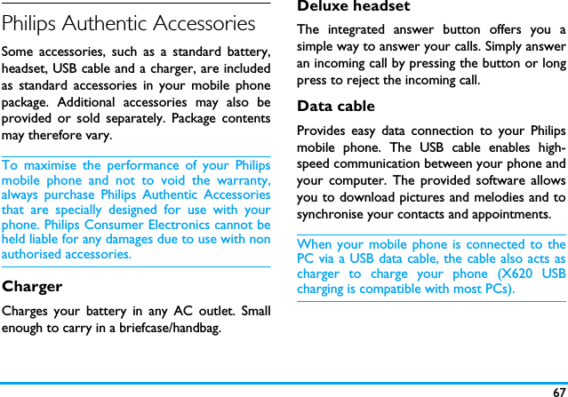 67Philips Authentic AccessoriesSome accessories, such as a standard battery,headset, USB cable and a charger, are includedas standard accessories in your mobile phonepackage. Additional accessories may also beprovided or sold separately. Package contentsmay therefore vary.To maximise the performance of your Philipsmobile phone and not to void the warranty,always purchase Philips Authentic Accessoriesthat are specially designed for use with yourphone. Philips Consumer Electronics cannot beheld liable for any damages due to use with nonauthorised accessories.ChargerCharges your battery in any AC outlet. Smallenough to carry in a briefcase/handbag.Deluxe headsetThe integrated answer button offers you asimple way to answer your calls. Simply answeran incoming call by pressing the button or longpress to reject the incoming call.Data cableProvides easy data connection to your Philipsmobile phone. The USB cable enables high-speed communication between your phone andyour computer. The provided software allowsyou to download pictures and melodies and tosynchronise your contacts and appointments.When your mobile phone is connected to thePC via a USB data cable, the cable also acts ascharger to charge your phone (X620 USBcharging is compatible with most PCs).