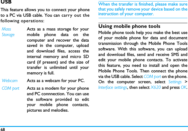 68USBThis feature allows you to connect your phoneto a PC via USB cable. You can carry out thefollowing operations:When the transfer is finished, please make surethat you safely remove your device based on theinstruction of your computer.Using mobile phone toolsMobile phone tools help you make the best useof your mobile phone for data and documenttransmission through the Mobile Phone Toolssoftware. With this software, you can uploadand download files, send and receive SMS andedit your mobile phone contacts. To activatethis feature, you need to install and open theMobile Phone Tools. Then connect the phonevia the USB cable. Select COM port on the phone.On the computer screen, select Settings >Interface settings, then select X620 and press OK.MassStorageActs as a mass storage for yourmobile phone data on thecomputer and recover the datasaved in the computer, uploadand download files, access theinternal memory and micro SDcard (if present) and the size oftransfer is unlimited until yourmemory is full.Webcam Acts as a webcam for your PC.COM port Acts as a modem for your phoneand PC connnection. You can usethe software provided to edityour mobile phone contacts,pictures and melodies.