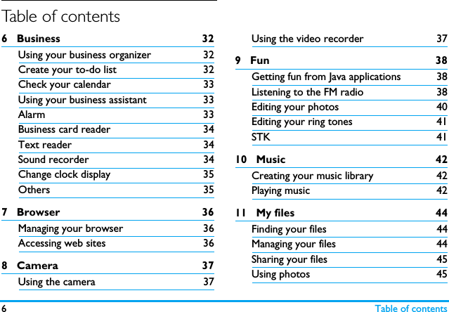 6Table of contentsTable of contents6   Business 32Using your business organizer 32Create your to-do list 32Check your calendar 33Using your business assistant 33Alarm 33Business card reader 34Text reader 34Sound recorder 34Change clock display  35Others 357   Browser 36Managing your browser 36Accessing web sites 368   Camera 37Using the camera 37Using the video recorder 379   Fun 38Getting fun from Java applications 38Listening to the FM radio 38Editing your photos 40Editing your ring tones 41STK 4110   Music 42Creating your music library 42Playing music 4211   My files 44Finding your files  44Managing your files 44Sharing your files 45Using photos 45