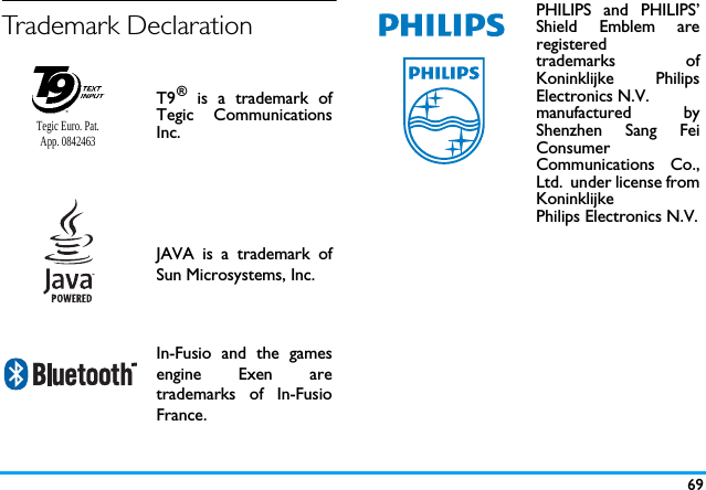 69Trademark DeclarationT9&reg; is a trademark ofTegic CommunicationsInc.JAVA is a trademark ofSun Microsystems, Inc.In-Fusio and the gamesengine Exen aretrademarks of In-FusioFrance.Tegic Euro. Pat. App. 0842463PHILIPS and PHILIPS&rsquo;Shield Emblem areregistered trademarks ofKoninklijke PhilipsElectronics N.V. manufactured byShenzhen Sang FeiConsumer Communications Co.,Ltd.  under license fromKoninklijke Philips Electronics N.V.