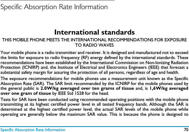 Specific Absorption Rate Information 70Specific Absorption Rate InformationInternational standardsTHIS MOBILE PHONE MEETS THE INTERNATIONAL RECOMMENDATIONS FOR EXPOSURE TO RADIO WAVESYour mobile phone is a radio transmitter and receiver. It is designed and manufactured not to exceedthe limits for exposure to radio frequency (RF) energy defined by the international standards. Theserecommendations have been established by the International Commission on Non-Ionizing RadiationProtection (ICNIRP) and, the Institute of Electrical and Electronics Engineers (IEEE) that forecast asubstantial safety margin for assuring the protection of all persons, regardless of age and health.The exposure recommendations for mobile phones use a measurement unit known as the SpecificAbsorption Rate (SAR). The SAR limit recommended by the ICNIRP for the mobile phones used bythe general public is 2.0W/kg averaged over ten grams of tissue and, is 1,6W/kg averagedover one gram of tissue by IEEE Std 1528 for the head.Tests for SAR have been conducted using recommended operating positions with the mobile phonetransmitting at its highest certified power level in all tested frequency bands. Although the SAR isdetermined at the highest certified power level, the actual SAR levels of the mobile phone whileoperating are generally below the maximum SAR value. This is because the phone is designed to