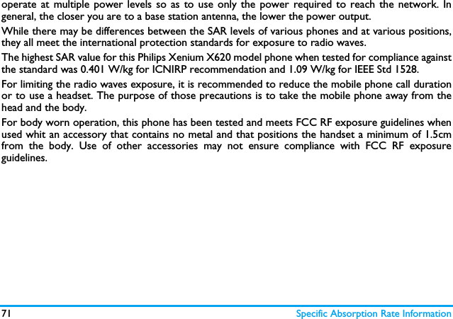 71 Specific Absorption Rate Informationoperate at multiple power levels so as to use only the power required to reach the network. Ingeneral, the closer you are to a base station antenna, the lower the power output. While there may be differences between the SAR levels of various phones and at various positions,they all meet the international protection standards for exposure to radio waves. The highest SAR value for this Philips Xenium X620 model phone when tested for compliance againstthe standard was 0.401 W/kg for ICNIRP recommendation and 1.09 W/kg for IEEE Std 1528. For limiting the radio waves exposure, it is recommended to reduce the mobile phone call durationor to use a headset. The purpose of those precautions is to take the mobile phone away from thehead and the body.For body worn operation, this phone has been tested and meets FCC RF exposure guidelines whenused whit an accessory that contains no metal and that positions the handset a minimum of 1.5cmfrom the body. Use of other accessories may not ensure compliance with FCC RF exposureguidelines.