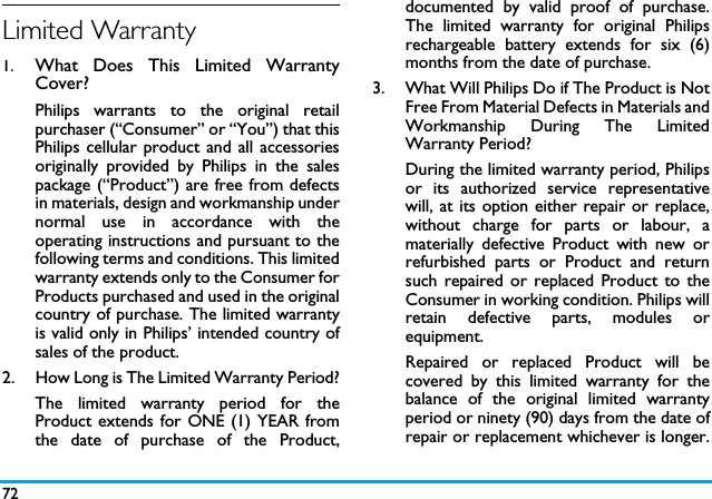 72Limited Warranty1.  What Does This Limited WarrantyCover?Philips warrants to the original retailpurchaser (&ldquo;Consumer&rdquo; or &ldquo;You&rdquo;) that thisPhilips cellular product and all accessoriesoriginally provided by Philips in the salespackage (&ldquo;Product&rdquo;) are free from defectsin materials, design and workmanship undernormal use in accordance with theoperating instructions and pursuant to thefollowing terms and conditions. This limitedwarranty extends only to the Consumer forProducts purchased and used in the originalcountry of purchase. The limited warrantyis valid only in Philips&rsquo; intended country ofsales of the product.2.  How Long is The Limited Warranty Period?The limited warranty period for theProduct extends for ONE (1) YEAR fromthe date of purchase of the Product,documented by valid proof of purchase.The limited warranty for original Philipsrechargeable battery extends for six (6)months from the date of purchase.3.  What Will Philips Do if The Product is NotFree From Material Defects in Materials andWorkmanship During The LimitedWarranty Period?During the limited warranty period, Philipsor its authorized service representativewill, at its option either repair or replace,without charge for parts or labour, amaterially defective Product with new orrefurbished parts or Product and returnsuch repaired or replaced Product to theConsumer in working condition. Philips willretain defective parts, modules orequipment.Repaired or replaced Product will becovered by this limited warranty for thebalance of the original limited warrantyperiod or ninety (90) days from the date ofrepair or replacement whichever is longer.