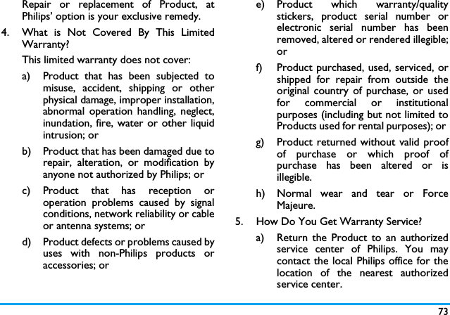 73Repair or replacement of Product, atPhilips&rsquo; option is your exclusive remedy.4.  What is Not Covered By This LimitedWarranty?This limited warranty does not cover:a)  Product that has been subjected tomisuse, accident, shipping or otherphysical damage, improper installation,abnormal operation handling, neglect,inundation, fire, water or other liquidintrusion; orb)  Product that has been damaged due torepair, alteration, or modification byanyone not authorized by Philips; orc) Product that has reception oroperation problems caused by signalconditions, network reliability or cableor antenna systems; ord) Product defects or problems caused byuses with non-Philips products oraccessories; or e) Product  which  warranty/qualitystickers, product serial number orelectronic serial number has beenremoved, altered or rendered illegible;or f)  Product purchased, used, serviced, orshipped for repair from outside theoriginal country of purchase, or usedfor commercial or institutionalpurposes (including but not limited toProducts used for rental purposes); or g) Product returned without valid proofof purchase or which proof ofpurchase has been altered or isillegible.h) Normal wear and tear or ForceMajeure.5.  How Do You Get Warranty Service?a)  Return the Product to an authorizedservice center of Philips. You maycontact the local Philips office for thelocation of the nearest authorizedservice center.