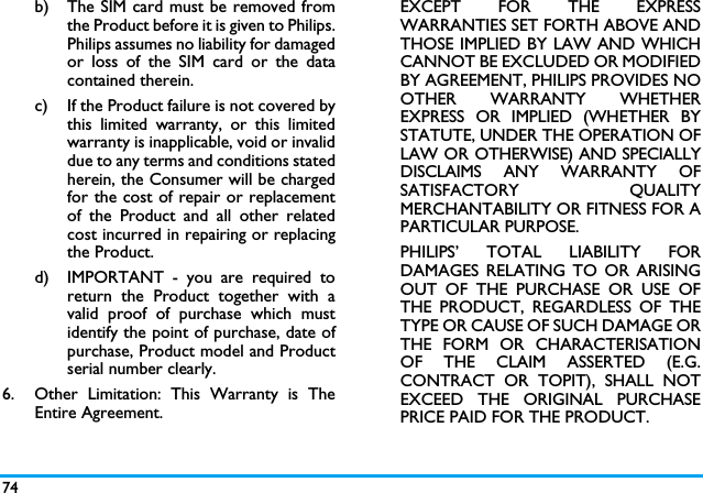 74b) The SIM card must be removed fromthe Product before it is given to Philips.Philips assumes no liability for damagedor loss of the SIM card or the datacontained therein.c) If the Product failure is not covered bythis limited warranty, or this limitedwarranty is inapplicable, void or invaliddue to any terms and conditions statedherein, the Consumer will be chargedfor the cost of repair or replacementof the Product and all other relatedcost incurred in repairing or replacingthe Product.d)  IMPORTANT - you are required toreturn the Product together with avalid proof of purchase which mustidentify the point of purchase, date ofpurchase, Product model and Productserial number clearly.6.  Other Limitation: This Warranty is TheEntire Agreement.EXCEPT FOR THE EXPRESSWARRANTIES SET FORTH ABOVE ANDTHOSE IMPLIED BY LAW AND WHICHCANNOT BE EXCLUDED OR MODIFIEDBY AGREEMENT, PHILIPS PROVIDES NOOTHER WARRANTY WHETHEREXPRESS OR IMPLIED (WHETHER BYSTATUTE, UNDER THE OPERATION OFLAW OR OTHERWISE) AND SPECIALLYDISCLAIMS ANY WARRANTY OFSATISFACTORY QUALITYMERCHANTABILITY OR FITNESS FOR APARTICULAR PURPOSE.PHILIPS&rsquo; TOTAL LIABILITY FORDAMAGES RELATING TO OR ARISINGOUT OF THE PURCHASE OR USE OFTHE PRODUCT, REGARDLESS OF THETYPE OR CAUSE OF SUCH DAMAGE ORTHE FORM OR CHARACTERISATIONOF THE CLAIM ASSERTED (E.G.CONTRACT OR TOPIT), SHALL NOTEXCEED THE ORIGINAL PURCHASEPRICE PAID FOR THE PRODUCT.