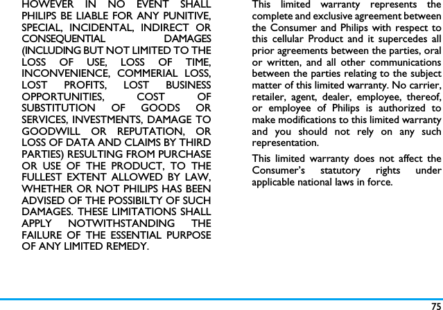 75HOWEVER IN NO EVENT SHALLPHILIPS BE LIABLE FOR ANY PUNITIVE,SPECIAL, INCIDENTAL, INDIRECT ORCONSEQUENTIAL DAMAGES(INCLUDING BUT NOT LIMITED TO THELOSS OF USE, LOSS OF TIME,INCONVENIENCE, COMMERIAL LOSS,LOST PROFITS, LOST BUSINESSOPPORTUNITIES, COST OFSUBSTITUTION OF GOODS ORSERVICES, INVESTMENTS, DAMAGE TOGOODWILL OR REPUTATION, ORLOSS OF DATA AND CLAIMS BY THIRDPARTIES) RESULTING FROM PURCHASEOR USE OF THE PRODUCT, TO THEFULLEST EXTENT ALLOWED BY LAW,WHETHER OR NOT PHILIPS HAS BEENADVISED OF THE POSSIBILTY OF SUCHDAMAGES. THESE LIMITATIONS SHALLAPPLY NOTWITHSTANDING THEFAILURE OF THE ESSENTIAL PURPOSEOF ANY LIMITED REMEDY.This limited warranty represents thecomplete and exclusive agreement betweenthe Consumer and Philips with respect tothis cellular Product and it supercedes allprior agreements between the parties, oralor written, and all other communicationsbetween the parties relating to the subjectmatter of this limited warranty. No carrier,retailer, agent, dealer, employee, thereof,or employee of Philips is authorized tomake modifications to this limited warrantyand you should not rely on any suchrepresentation.This limited warranty does not affect theConsumer&rsquo;s statutory rights underapplicable national laws in force.