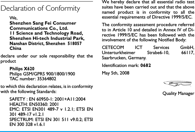 Declaration of ConformityWe, Shenzhen Sang Fei ConsumerCommunications Co., Ltd.11 Science and Technology Road,Shenzhen Hi-tech Industrial Park,Nanshan District, Shenzhen  518057Chinadeclare under our sole responsibility that theproductPhilips X620Philips GSM/GPRS 900/1800/1900TAC number: 35364802to which this declaration relates, is in conformitywith the following Standards:SAFETY : EN 60950-1: 2001+A11:2004HEALTH: EN50360: 2001EMC: ETSI EN301 489-7 v 1.2.1; ETSI EN301 489-17 v1.2.1 SPECTRUM: ETSI EN 301 511 v9.0.2; ETSIEN 300 328 v1.6.1We hereby declare that all essential radio testsuites have been carried out and that the abovenamed product is in conformity to all theessential requirements of Directive 1999/5/EC.The conformity assessment procedure referredto in Article 10 and detailed in Annex IV of Di-rective 1999/5/EC has been followed with theinvolvement of the following Notified Body: CETECOM ICT Services GmbH,Unterturkheimer Strabe6-10, 66117,Saarbrucken, Germany.Identification mark: 0682May 5th, 2008Quality Manager