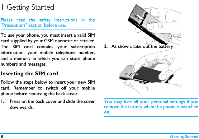 8Getting Started1 Getting StartedPlease read the safety instructions in the"Precautions" section before use.To use your phone, you must insert a valid SIMcard supplied by your GSM operator or retailer.The SIM card contains your subscriptioninformation, your mobile telephone number,and a memory in which you can store phonenumbers and messages.Inserting the SIM cardFollow the steps below to insert your new SIMcard. Remember to switch off your mobilephone before removing the back cover. 1.Press on the back cover and slide the coverdownwards.2.As shown, take out the battery.You may lose all your personal settings if youremove the battery when the phone is switchedon.