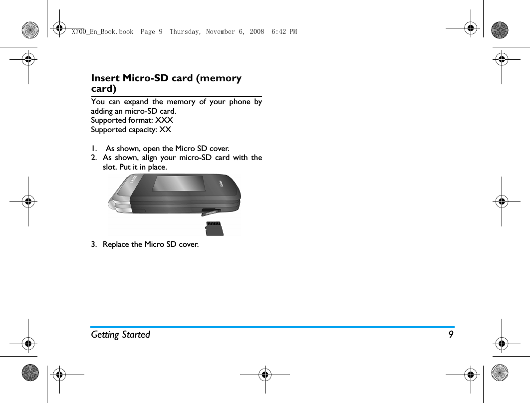 Getting Started 9Insert Micro-SD card (memory card)You can expand the memory of your phone byadding an micro-SD card. Supported format: XXXSupported capacity: XX1. As shown, open the Micro SD cover.2. As shown, align your micro-SD card with theslot. Put it in place.3. Replace the Micro SD cover.X700_En_Book.book  Page 9  Thursday, November 6, 2008  6:42 PM