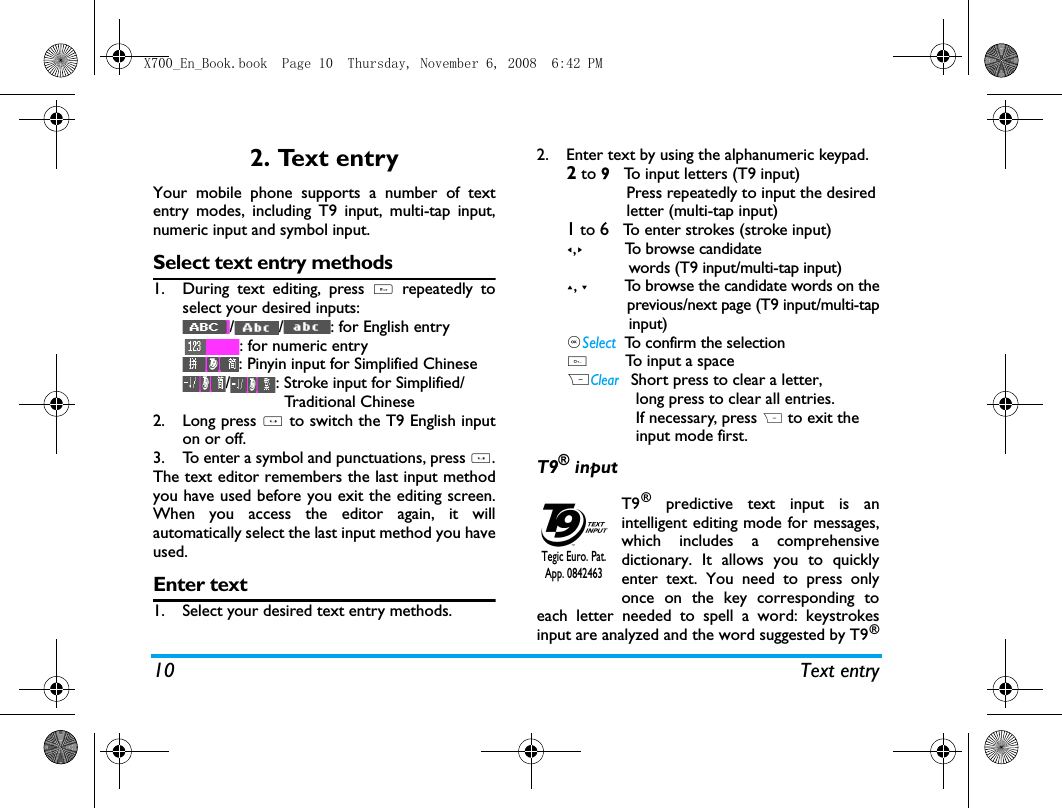 10 Text entry2. Text entryYour mobile phone supports a number of textentry modes, including T9 input, multi-tap input,numeric input and symbol input. Select text entry methods1. During text editing, press # repeatedly toselect your desired inputs:/ / : for English entry: for numeric entry: Pinyin input for Simplified Chinese/ : Stroke input for Simplified/                      Traditional Chinese       2. Long press * to switch the T9 English inputon or off. 3. To enter a symbol and punctuations, press *.The text editor remembers the last input methodyou have used before you exit the editing screen.When you access the editor again, it willautomatically select the last input method you haveused. Enter text1. Select your desired text entry methods.2. Enter text by using the alphanumeric keypad.2 to 9   To input letters (T9 input)             Press repeatedly to input the desired             letter (multi-tap input)1 to 6   To enter strokes (stroke input)<,>         To browse candidate              words (T9 input/multi-tap input)+, -         To browse the candidate words on the              previous/next page (T9 input/multi-tap              input),Select  To confirm the selection0        To input a spaceRClear   Short press to clear a letter,                long press to clear all entries.               If necessary, press R to exit the               input mode first.T9&reg; inputT9&reg; predictive text input is anintelligent editing mode for messages,which includes a comprehensivedictionary. It allows you to quicklyenter text. You need to press onlyonce on the key corresponding toeach letter needed to spell a word: keystrokesinput are analyzed and the word suggested by T9&reg;Tegic Euro. Pat. App. 0842463X700_En_Book.book  Page 10  Thursday, November 6, 2008  6:42 PM
