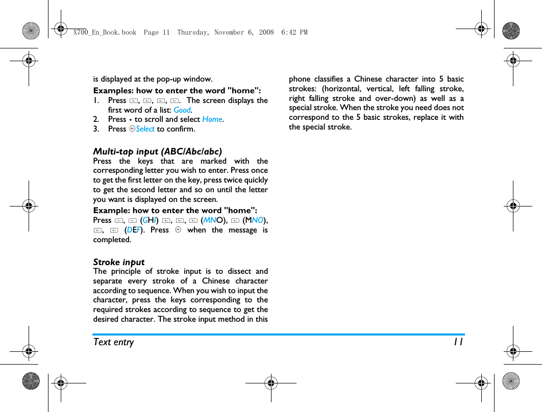 Text entry 11is displayed at the pop-up window. Examples: how to enter the word "home":1. Press 4, 6, 6, 3.  The screen displays thefirst word of a list: Good.2. Press - to scroll and select Home.3. Press ,Select to confirm.Multi-tap input (ABC/Abc/abc)Press the keys that are marked with thecorresponding letter you wish to enter. Press onceto get the first letter on the key, press twice quicklyto get the second letter and so on until the letteryou want is displayed on the screen.Example: how to enter the word "home":Press 4, 4 (GHI) 6, 6, 6 (MNO), 6 (MNO),3, 3 (DEF). Press , when the message iscompleted.Stroke input The principle of stroke input is to dissect andseparate every stroke of a Chinese characteraccording to sequence. When you wish to input thecharacter, press the keys corresponding to therequired strokes according to sequence to get thedesired character. The stroke input method in thisphone classifies a Chinese character into 5 basicstrokes: (horizontal, vertical, left falling stroke,right falling stroke and over-down) as well as aspecial stroke. When the stroke you need does notcorrespond to the 5 basic strokes, replace it withthe special stroke. X700_En_Book.book  Page 11  Thursday, November 6, 2008  6:42 PM