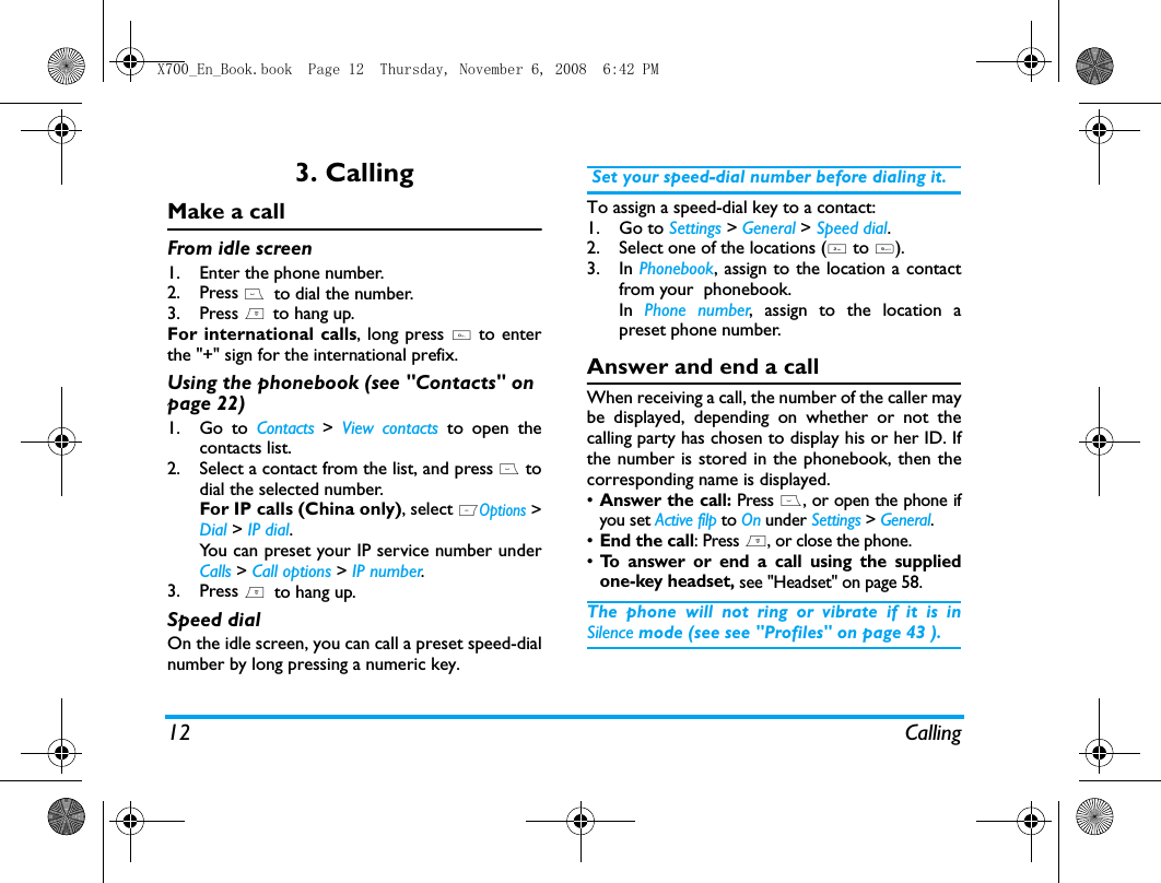 12 Calling3. CallingMake a callFrom idle screen1. Enter the phone number.2. Press (  to dial the number. 3. Press )  to hang up.For international calls, long press 0 to enterthe "+" sign for the international prefix.Using the phonebook (see "Contacts" on page 22)1. Go to Contacts >  View contacts to open thecontacts list.2. Select a contact from the list, and press ( todial the selected number. For IP calls (China only), select LOptions >Dial > IP dial.You can preset your IP service number underCalls > Call options > IP number.3. Press )  to hang up.Speed dialOn the idle screen, you can call a preset speed-dialnumber by long pressing a numeric key. Set your speed-dial number before dialing it.To assign a speed-dial key to a contact:1. Go to Settings > General > Speed dial.2. Select one of the locations (2 to 9).3. In Phonebook, assign to the location a contactfrom your  phonebook. In  Phone number, assign to the location apreset phone number. Answer and end a callWhen receiving a call, the number of the caller maybe displayed, depending on whether or not thecalling party has chosen to display his or her ID. Ifthe number is stored in the phonebook, then thecorresponding name is displayed.&bull;Answer the call: Press (, or open the phone ifyou set Active filp to On under Settings > General. &bull;End the call: Press ), or close the phone.&bull;To answer or end a call using the suppliedone-key headset, see "Headset" on page 58.The phone will not ring or vibrate if it is inSilence mode (see see "Profiles" on page 43 ).X700_En_Book.book  Page 12  Thursday, November 6, 2008  6:42 PM
