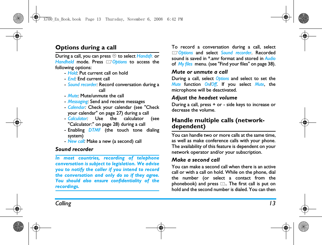 Calling 13Options during a callDuring a call, you can press , to select Handsfr. orHandheld mode. Press LOptions to access thefollowing options:-Hold: Put current call on hold -End: End current call-Sound recorder: Record conversation during a                      call-Mute: Mute/unmute the call-Messaging: Send and receive messages-Calendar:  Check your calendar (see "Checkyour calendar" on page 27) during a call-Calculator:  Use the calculator (see"Calculator:" on page 28) during a call- Enabling  DTMF (the touch tone dialingsystem)-New call: Make a new (a second) callSound recorderIn most countries, recording of telephoneconversation is subject to legislation. We adviseyou to notify the caller if you intend to recordthe conversation and only do so if they agree.You should also ensure confidentiality of therecordings.To record a conversation during a call, selectLOptions and select Sound recorder. Recordedsound is saved in *.amr format and stored in Audioof  My files  menu. (see "Find your files" on page 38).Mute or unmute a callDuring a call, select Options and select to set theMute function On/Off. If you select Mute, themicrophone will be deactivated.Adjust the headset volumeDuring a call, press + or - side keys to increase ordecrease the volume.Handle multiple calls (network- dependent)You can handle two or more calls at the same time,as well as make conference calls with your phone.The availability of this feature is dependent on yournetwork operator and/or your subscription.Make a second call You can make a second call when there is an activecall or with a call on hold. While on the phone, dialthe number (or select a contact from thephonebook) and press (. The first call is put onhold and the second number is dialed. You can thenX700_En_Book.book  Page 13  Thursday, November 6, 2008  6:42 PM