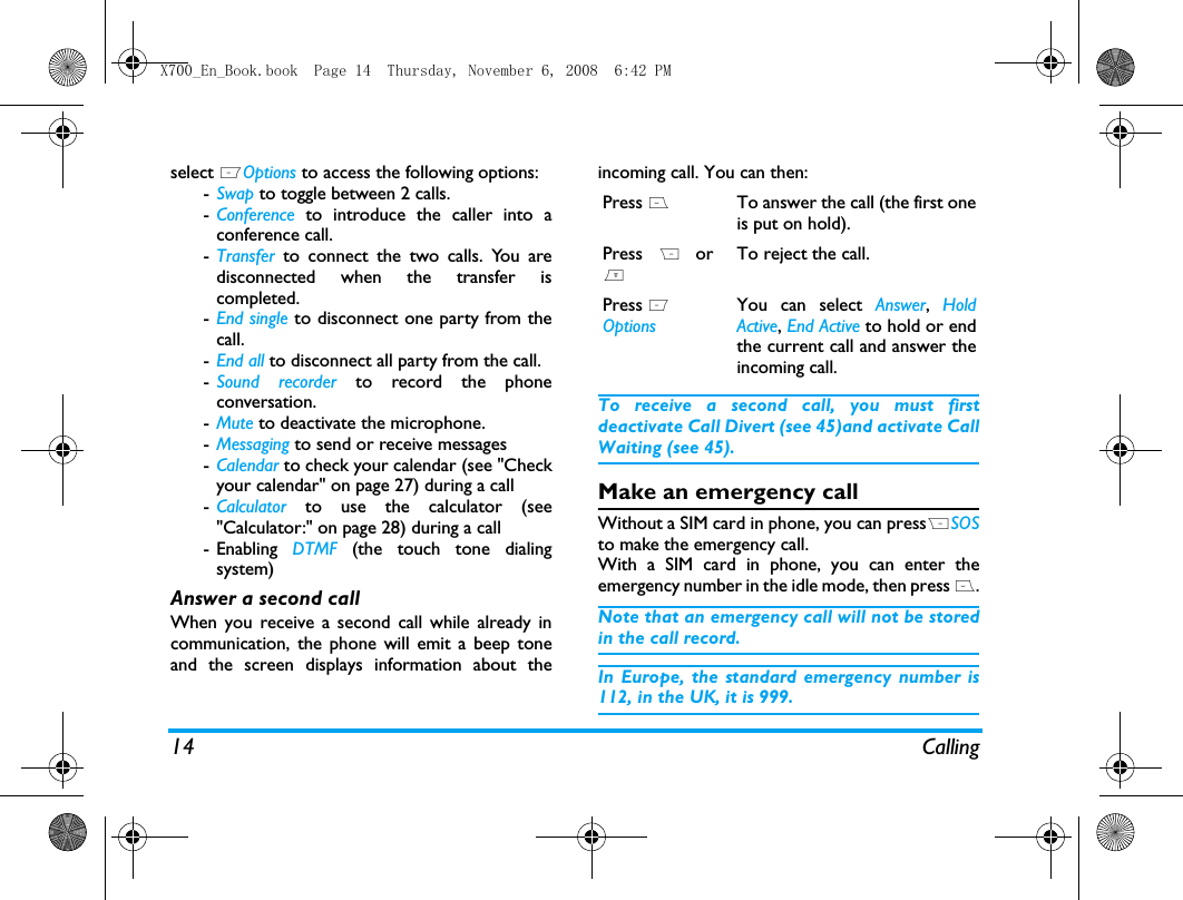 14 Callingselect LOptions to access the following options:-Swap to toggle between 2 calls.-Conference to introduce the caller into aconference call.-Transfer to connect the two calls. You aredisconnected when the transfer iscompleted.-End single to disconnect one party from thecall.-End all to disconnect all party from the call.-Sound recorder to record the phoneconversation.-Mute to deactivate the microphone.-Messaging to send or receive messages -Calendar to check your calendar (see "Checkyour calendar" on page 27) during a call-Calculator to use the calculator (see"Calculator:" on page 28) during a call- Enabling  DTMF (the touch tone dialingsystem)Answer a second callWhen you receive a second call while already incommunication, the phone will emit a beep toneand the screen displays information about theincoming call. You can then:To receive a second call, you must firstdeactivate Call Divert (see 45)and activate CallWaiting (see 45).Make an emergency callWithout a SIM card in phone, you can pressRSOSto make the emergency call.With a SIM card in phone, you can enter theemergency number in the idle mode, then press (.Note that an emergency call will not be storedin the call record. In Europe, the standard emergency number is112, in the UK, it is 999.Press (To answer the call (the first oneis put on hold).Press R or)To reject the call.Press L OptionsYou can select Answer, HoldActive, End Active to hold or endthe current call and answer theincoming call.X700_En_Book.book  Page 14  Thursday, November 6, 2008  6:42 PM