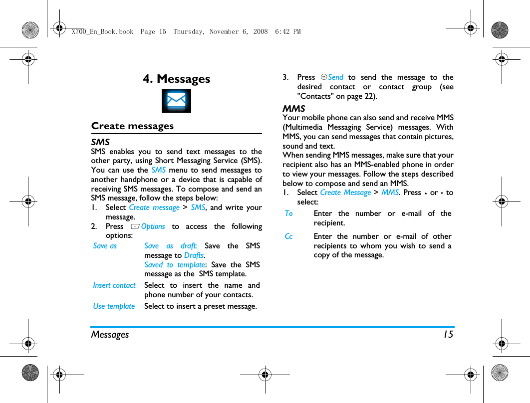 Messages 154. MessagesCreate messagesSMSSMS enables you to send text messages to theother party, using Short Messaging Service (SMS).You can use the SMS menu to send messages toanother handphone or a device that is capable ofreceiving SMS messages. To compose and send anSMS message, follow the steps below:1. Select Create message > SMS, and write yourmessage. 2. Press  LOptions to access the followingoptions:3. Press  ,Send to send the message to thedesired contact or contact group (see"Contacts" on page 22).MMSYour mobile phone can also send and receive MMS(Multimedia Messaging Service) messages. WithMMS, you can send messages that contain pictures,sound and text.When sending MMS messages, make sure that yourrecipient also has an MMS-enabled phone in orderto view your messages. Follow the steps describedbelow to compose and send an MMS.1. Select Create Message > MMS. Press + or - toselect:Save as Save  as  draft:  Save the SMSmessage to Drafts.Saved to template: Save the SMSmessage as the  SMS template.Insert contact Select to insert the name andphone number of your contacts. Use template Select to insert a preset message. To Enter the number or e-mail of therecipient.Cc Enter the number or e-mail of otherrecipients to whom you wish to send acopy of the message.X700_En_Book.book  Page 15  Thursday, November 6, 2008  6:42 PM
