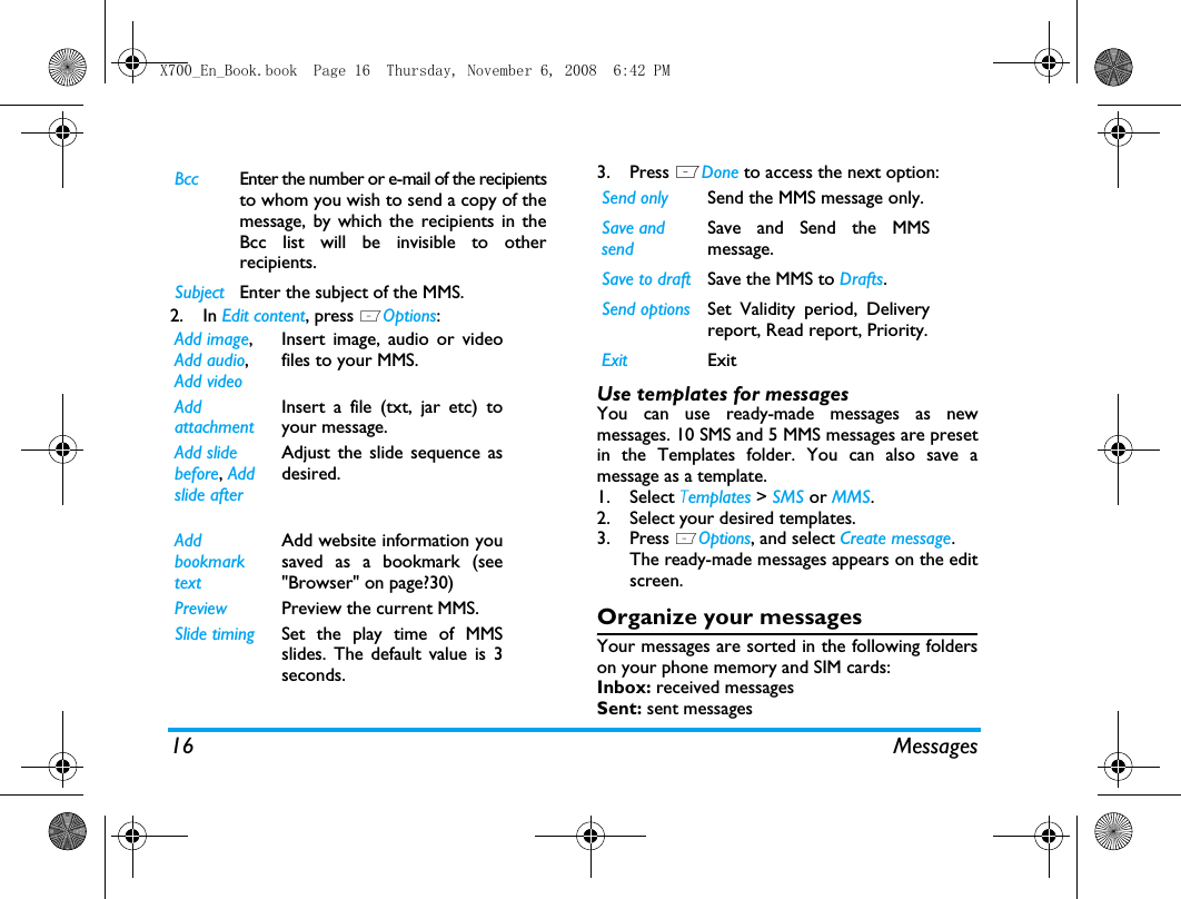 16 Messages2. In Edit content, press LOptions:3. Press LDone to access the next option:Use templates for messagesYou can use ready-made messages as newmessages. 10 SMS and 5 MMS messages are presetin the Templates folder. You can also save amessage as a template. 1. Select Templates > SMS or MMS.2. Select your desired templates.3. Press LOptions, and select Create message.The ready-made messages appears on the editscreen.Organize your messagesYour messages are sorted in the following folderson your phone memory and SIM cards:Inbox: received messagesSent: sent messagesBcc Enter the number or e-mail of the recipientsto whom you wish to send a copy of themessage, by which the recipients in theBcc list will be invisible to otherrecipients.Subject Enter the subject of the MMS.Add image, Add audio, Add videoInsert image, audio or videofiles to your MMS.Add attachmentInsert a file (txt, jar etc) toyour message.Add slidebefore, Add slide after Adjust the slide sequence asdesired.Add bookmark textAdd website information yousaved as a bookmark (see"Browser" on page?30)Preview Preview the current MMS.Slide timing Set the play time of MMSslides. The default value is 3seconds.Send only Send the MMS message only.Save and sendSave and Send the MMSmessage.Save to draft Save the MMS to Drafts.Send options Set Validity period, Deliveryreport, Read report, Priority.Exit ExitX700_En_Book.book  Page 16  Thursday, November 6, 2008  6:42 PM