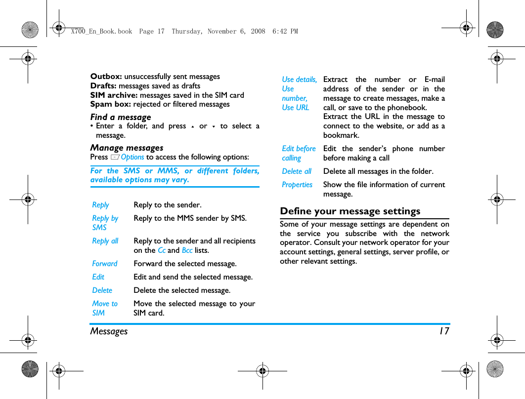 Messages 17Outbox: unsuccessfully sent messagesDrafts: messages saved as draftsSIM archive: messages saved in the SIM cardSpam box: rejected or filtered messages Find a message&bull; Enter a folder, and press + or -  to select amessage. Manage messagesPress LOptions to access the following options:For the SMS or MMS, or different folders,available options may vary.  Define your message settingsSome of your message settings are dependent onthe service you subscribe with the networkoperator. Consult your network operator for youraccount settings, general settings, server profile, orother relevant settings. Reply Reply to the sender.Reply by SMSReply to the MMS sender by SMS.Reply all Reply to the sender and all recipientson the Cc and Bcc lists.Forward Forward the selected message.Edit Edit and send the selected message.Delete Delete the selected message.Move to SIMMove the selected message to yourSIM card.Use details, Use number, Use URLExtract the number or E-mailaddress of the sender or in themessage to create messages, make acall, or save to the phonebook.Extract the URL in the message toconnect to the website, or add as abookmark.Edit before callingEdit the sender&rsquo;s phone numberbefore making a call Delete all Delete all messages in the folder.Properties Show the file information of currentmessage.X700_En_Book.book  Page 17  Thursday, November 6, 2008  6:42 PM