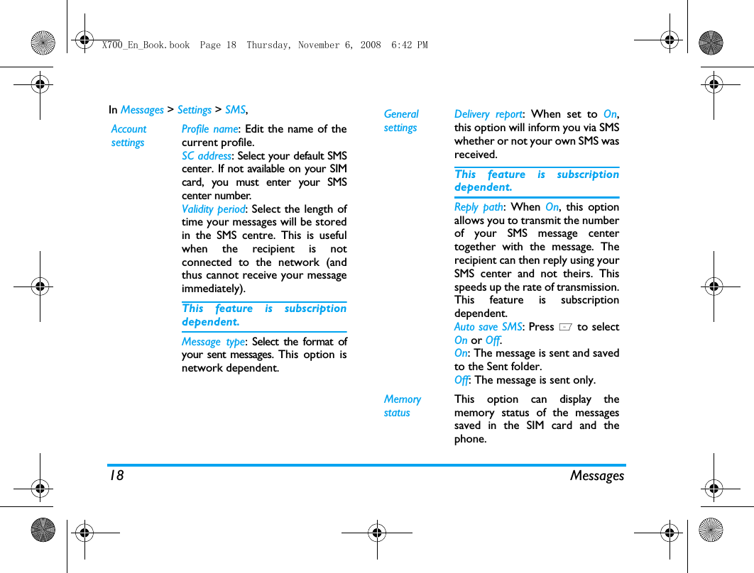 18 MessagesIn Messages > Settings > SMS,Account settingsProfile name: Edit the name of thecurrent profile.SC address: Select your default SMScenter. If not available on your SIMcard, you must enter your SMScenter number.Validity period: Select the length oftime your messages will be storedin the SMS centre. This is usefulwhen the recipient is notconnected to the network (andthus cannot receive your messageimmediately).This feature is subscriptiondependent.Message type: Select the format ofyour sent messages. This option isnetwork dependent.General settingsDelivery report: When set to On,this option will inform you via SMSwhether or not your own SMS wasreceived. This feature is subscriptiondependent.Reply path: When On, this optionallows you to transmit the numberof your SMS message centertogether with the message. Therecipient can then reply using yourSMS center and not theirs. Thisspeeds up the rate of transmission.This feature is subscriptiondependent.Auto save SMS: Press L to selectOn or Off.On: The message is sent and savedto the Sent folder. Off: The message is sent only. Memory statusThis option can display thememory status of the messagessaved in the SIM card and thephone.X700_En_Book.book  Page 18  Thursday, November 6, 2008  6:42 PM