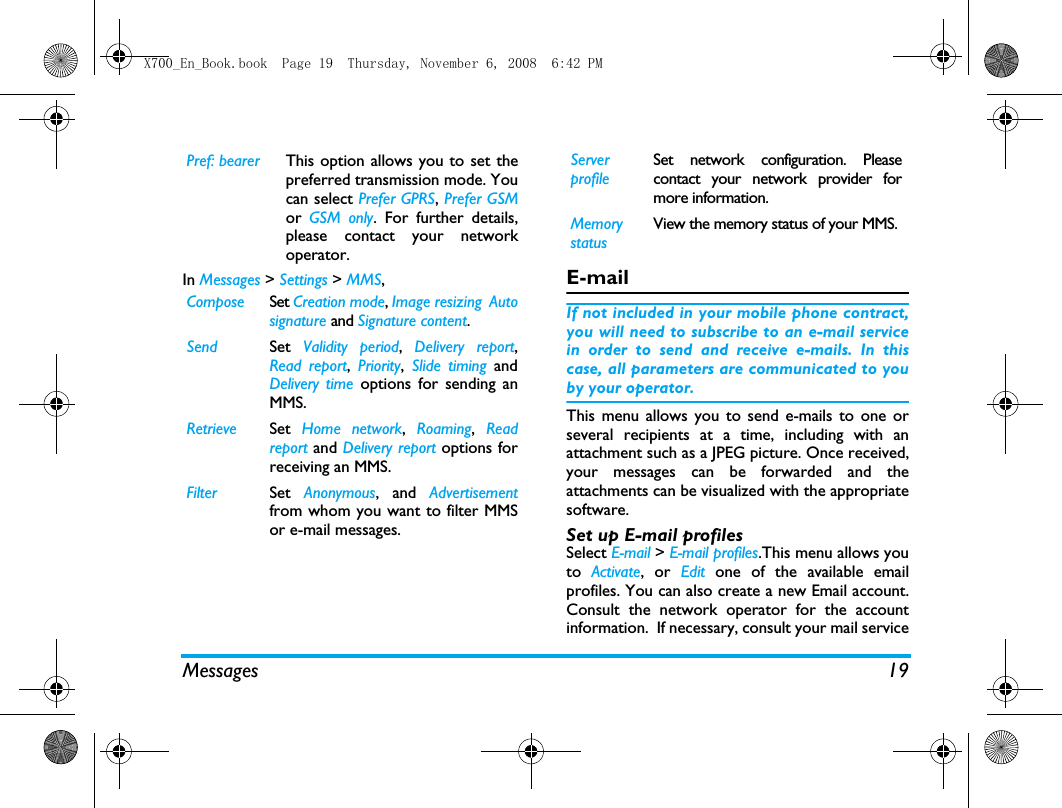 Messages 19In Messages > Settings > MMS,E-mailIf not included in your mobile phone contract,you will need to subscribe to an e-mail servicein order to send and receive e-mails. In thiscase, all parameters are communicated to youby your operator.This menu allows you to send e-mails to one orseveral recipients at a time, including with anattachment such as a JPEG picture. Once received,your messages can be forwarded and theattachments can be visualized with the appropriatesoftware.Set up E-mail profilesSelect E-mail > E-mail profiles.This menu allows youto  Activate, or Edit one of the available emailprofiles. You can also create a new Email account.Consult the network operator for the accountinformation.  If necessary, consult your mail servicePref: bearer This option allows you to set thepreferred transmission mode. Youcan select Prefer GPRS, Prefer GSMor  GSM only. For further details,please contact your networkoperator.Compose Set Creation mode, Image resizing  Autosignature and Signature content.Send Set  Validity period,  Delivery report,Read report,  Priority,  Slide timing andDelivery time options for sending anMMS.Retrieve Set  Home network,  Roaming,  Readreport and Delivery report options forreceiving an MMS.Filter Set  Anonymous, and Advertisementfrom whom you want to filter MMSor e-mail messages.Server profileSet network configuration. Pleasecontact your network provider formore information.Memory statusView the memory status of your MMS.X700_En_Book.book  Page 19  Thursday, November 6, 2008  6:42 PM