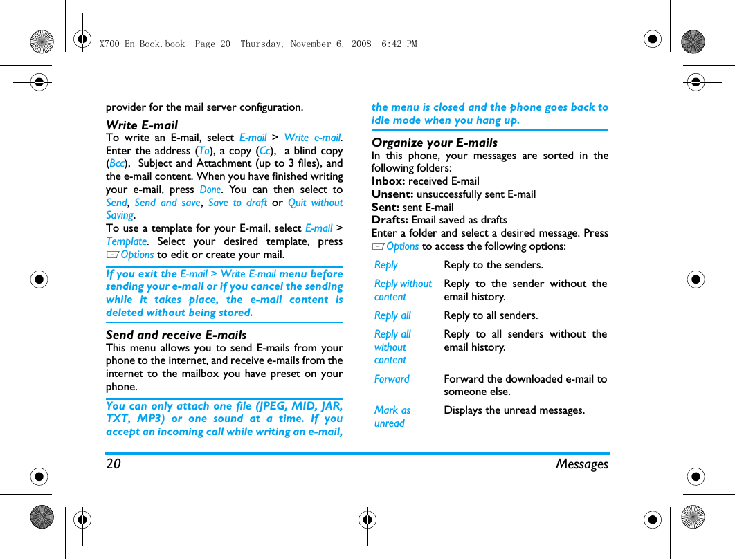 20 Messagesprovider for the mail server configuration. Write E-mailTo write an E-mail, select E-mail  > Write e-mail.Enter the address (To), a copy (Cc),  a blind copy(Bcc),  Subject and Attachment (up to 3 files), andthe e-mail content. When you have finished writingyour e-mail, press Done. You can then select toSend,  Send and save,  Save to draft or  Quit withoutSaving.To use a template for your E-mail, select E-mail >Template. Select your desired template, pressLOptions to edit or create your mail.  If you exit the E-mail > Write E-mail menu beforesending your e-mail or if you cancel the sendingwhile it takes place, the e-mail content isdeleted without being stored.Send and receive E-mailsThis menu allows you to send E-mails from yourphone to the internet, and receive e-mails from theinternet to the mailbox you have preset on yourphone.You can only attach one file (JPEG, MID, JAR,TXT, MP3) or one sound at a time. If youaccept an incoming call while writing an e-mail,the menu is closed and the phone goes back toidle mode when you hang up.Organize your E-mailsIn this phone, your messages are sorted in thefollowing folders:Inbox: received E-mailUnsent: unsuccessfully sent E-mailSent: sent E-mailDrafts: Email saved as draftsEnter a folder and select a desired message. PressLOptions to access the following options:Reply  Reply to the senders. Reply without contentReply to the sender without theemail history.Reply all Reply to all senders. Reply all without contentReply to all senders without theemail history.Forward Forward the downloaded e-mail tosomeone else. Mark as unreadDisplays the unread messages.X700_En_Book.book  Page 20  Thursday, November 6, 2008  6:42 PM