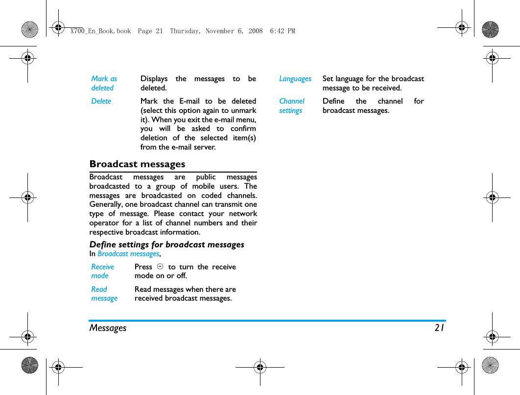 Messages 21Broadcast messagesBroadcast messages are public messagesbroadcasted to a group of mobile users. Themessages are broadcasted on coded channels.Generally, one broadcast channel can transmit onetype of message. Please contact your networkoperator for a list of channel numbers and theirrespective broadcast information.Define settings for broadcast messagesIn Broadcast messages, Mark as deletedDisplays the messages to bedeleted.Delete Mark the E-mail to be deleted(select this option again to unmarkit). When you exit the e-mail menu,you will be asked to confirmdeletion of the selected item(s)from the e-mail server.Receivemode Press  , to turn the receivemode on or off.Readmessage Read messages when there arereceived broadcast messages. Languages Set language for the broadcastmessage to be received. ChannelsettingsDefine the channel forbroadcast messages. X700_En_Book.book  Page 21  Thursday, November 6, 2008  6:42 PM
