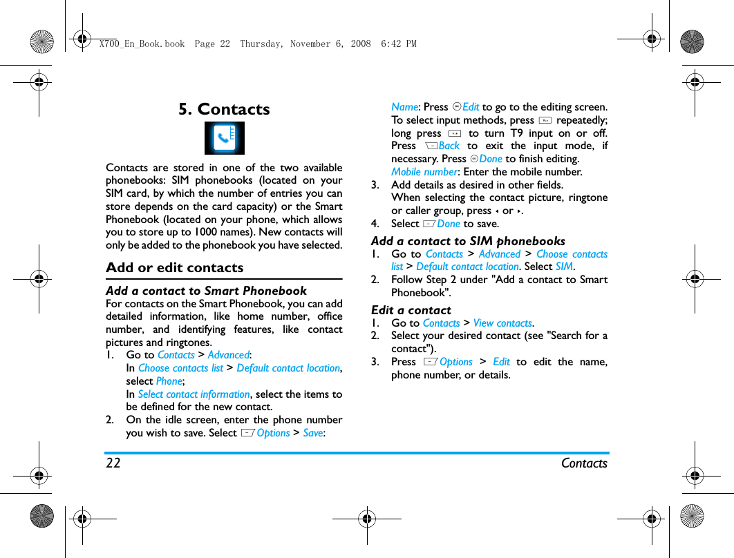 22 Contacts5. ContactsContacts are stored in one of the two availablephonebooks: SIM phonebooks (located on yourSIM card, by which the number of entries you canstore depends on the card capacity) or the SmartPhonebook (located on your phone, which allowsyou to store up to 1000 names). New contacts willonly be added to the phonebook you have selected.Add or edit contactsAdd a contact to Smart PhonebookFor contacts on the Smart Phonebook, you can adddetailed information, like home number, officenumber, and identifying features, like contactpictures and ringtones. 1. Go to Contacts > Advanced: In Choose contacts list > Default contact location,select Phone;In Select contact information, select the items tobe defined for the new contact.2. On the idle screen, enter the phone numberyou wish to save. Select LOptions > Save: Name: Press ,Edit to go to the editing screen.To select input methods, press # repeatedly;long press *  to turn T9 input on or off.Press  RBack  to exit the input mode, ifnecessary. Press ,Done to finish editing. Mobile number: Enter the mobile number. 3. Add details as desired in other fields.When selecting the contact picture, ringtoneor caller group, press < or >.4. Select LDone to save.Add a contact to SIM phonebooks1. Go to Contacts > Advanced >  Choose contactslist > Default contact location. Select SIM.2. Follow Step 2 under "Add a contact to SmartPhonebook".Edit a contact1. Go to Contacts > View contacts. 2. Select your desired contact (see "Search for acontact"). 3. Press  LOptions > Edit to edit the name,phone number, or details.X700_En_Book.book  Page 22  Thursday, November 6, 2008  6:42 PM