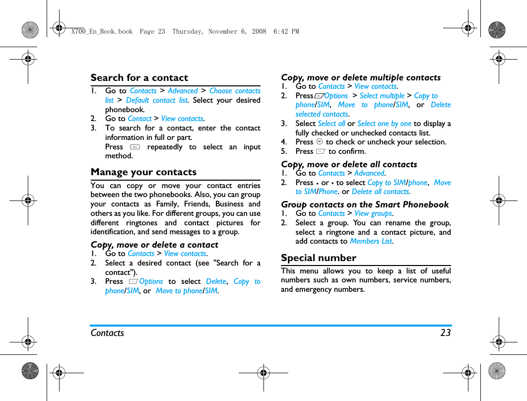 Contacts 23Search for a contact1. Go to Contacts > Advanced >  Choose contactslist >  Default contact list.  Select your desiredphonebook. 2. Go to Contact > View contacts.3. To search for a contact, enter the contactinformation in full or part.Press  # repeatedly to select an inputmethod. Manage your contactsYou can copy or move your contact entriesbetween the two phonebooks. Also, you can groupyour contacts as Family, Friends, Business andothers as you like. For different groups, you can usedifferent ringtones and contact pictures foridentification, and send messages to a group. Copy, move or delete a contact1. Go to Contacts > View contacts.2. Select a desired contact (see "Search for acontact").3. Press  LOptions to select Delete,  Copy tophone/SIM, or  Move to phone/SIM.Copy, move or delete multiple contacts1. Go to Contacts > View contacts.2. PressLOptions  > Select multiple > Copy tophone/SIM,  Move to phone/SIM, or Deleteselected contacts.3. Select Select all or Select one by one to display afully checked or unchecked contacts list.4. Press , to check or uncheck your selection. 5. Press L to confirm. Copy, move or delete all contacts1. Go to Contacts > Advanced.2. Press + or - to select Copy to SIM/phone,  Moveto SIM/Phone. or Delete all contacts. Group contacts on the Smart Phonebook1. Go to Contacts > View groups.2. Select a group. You can rename the group,select a ringtone and a contact picture, andadd contacts to Members List. Special numberThis menu allows you to keep a list of usefulnumbers such as own numbers, service numbers,and emergency numbers.X700_En_Book.book  Page 23  Thursday, November 6, 2008  6:42 PM