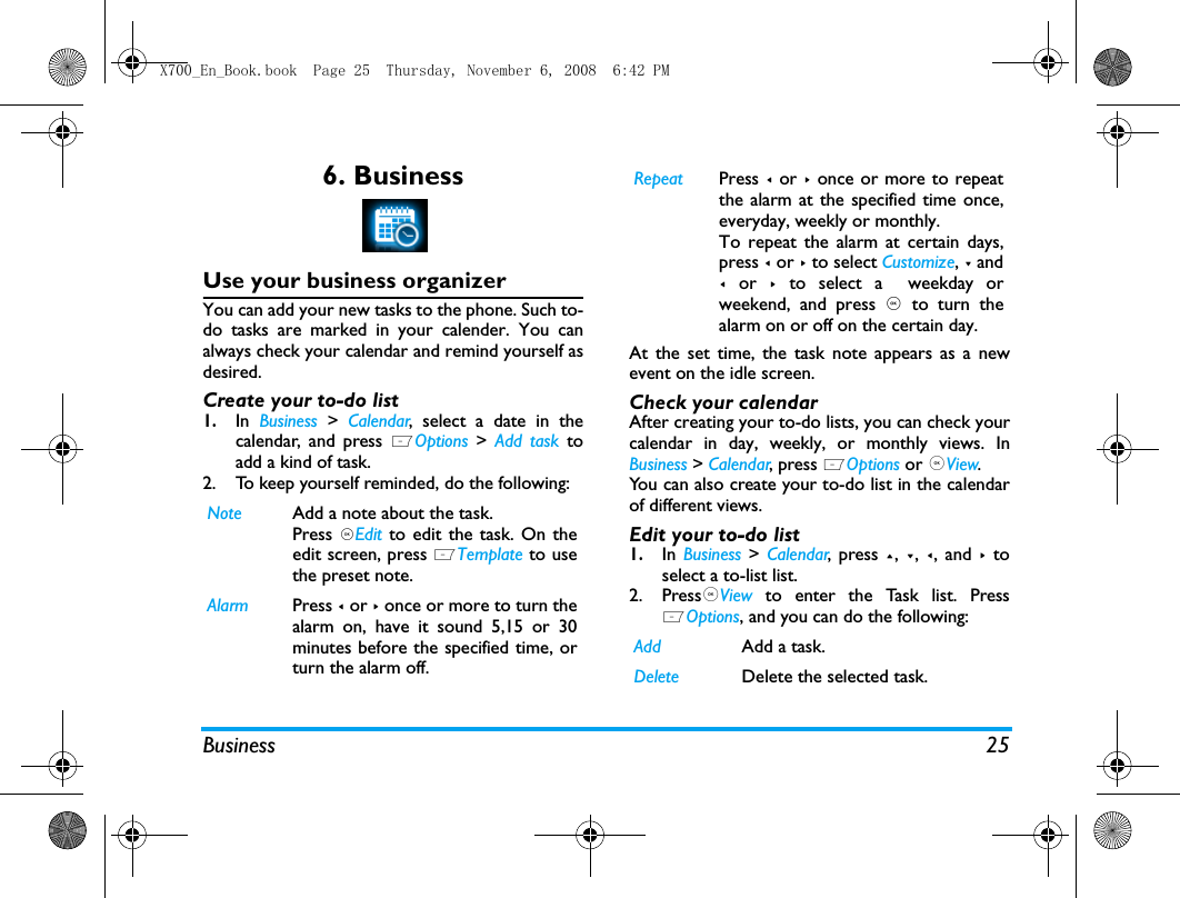 Business 256. BusinessUse your business organizerYou can add your new tasks to the phone. Such to-do tasks are marked in your calender. You canalways check your calendar and remind yourself asdesired.Create your to-do list1.In  Business > Calendar, select a date in thecalendar, and press LOptions >  Add task toadd a kind of task.2. To keep yourself reminded, do the following:At the set time, the task note appears as a newevent on the idle screen. Check your calendarAfter creating your to-do lists, you can check yourcalendar in day, weekly, or monthly views. InBusiness > Calendar, press LOptions or ,View. You can also create your to-do list in the calendarof different views.Edit your to-do list1.In  Business > Calendar, press +, -,  <, and >  toselect a to-list list.2. Press,View  to enter the Task list. PressLOptions, and you can do the following:Note Add a note about the task. Press ,Edit  to edit the task. On theedit screen, press LTemplate to usethe preset note.Alarm Press < or > once or more to turn thealarm on, have it sound 5,15 or 30minutes before the specified time, orturn the alarm off. Repeat Press < or > once or more to repeatthe alarm at the specified time once,everyday, weekly or monthly. To repeat the alarm at certain days,press < or > to select Customize, - and< or >  to select a  weekday orweekend, and press , to turn thealarm on or off on the certain day. Add Add a task.Delete Delete the selected task.X700_En_Book.book  Page 25  Thursday, November 6, 2008  6:42 PM