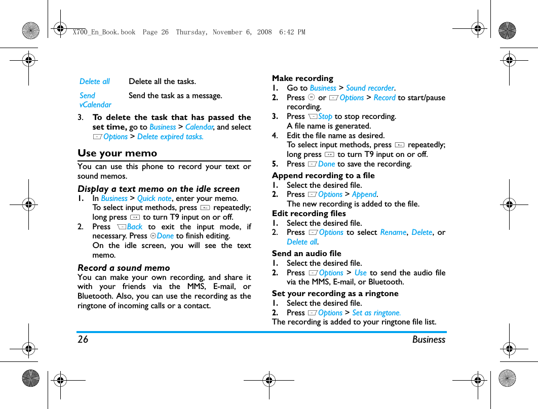 26 Business3. To delete the task that has passed theset time, go to Business > Calendar, and selectLOptions > Delete expired tasks. Use your memoYou can use this phone to record your text orsound memos. Display a text memo on the idle screen1.In Business > Quick note, enter your memo. To select input methods, press # repeatedly;long press * to turn T9 input on or off.2. Press  RBack  to exit the input mode, ifnecessary. Press ,Done to finish editing. On the idle screen, you will see the textmemo.Record a sound memoYou can make your own recording, and share itwith your friends via the MMS, E-mail, orBluetooth. Also, you can use the recording as theringtone of incoming calls or a contact. Make recording1.Go to Business > Sound recorder.2.Press , or LOptions > Record to start/pauserecording.3.Press RStop to stop recording.A file name is generated. 4. Edit the file name as desired.To select input methods, press # repeatedly;long press * to turn T9 input on or off.5.Press LDone to save the recording.Append recording to a file1.Select the desired file.2.Press LOptions > Append. The new recording is added to the file.Edit recording files1.Select the desired file.2. Press LOptions to select Rename,  Delete, orDelete all.Send an audio file1.Select the desired file. 2.Press LOptions > Use to send the audio filevia the MMS, E-mail, or Bluetooth. Set your recording as a ringtone1.Select the desired file. 2.Press LOptions > Set as ringtone.The recording is added to your ringtone file list. Delete all Delete all the tasks.Send vCalendarSend the task as a message.X700_En_Book.book  Page 26  Thursday, November 6, 2008  6:42 PM