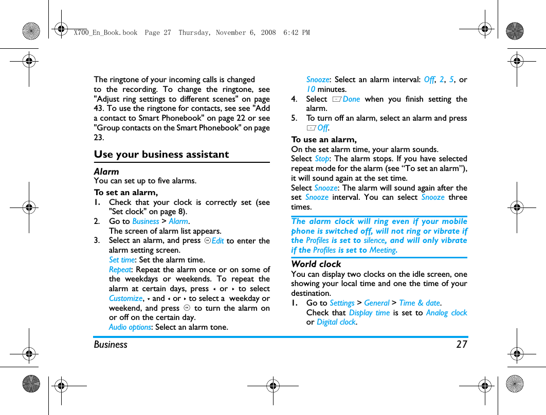 Business 27The ringtone of your incoming calls is changedto the recording. To change the ringtone, see"Adjust ring settings to different scenes" on page43. To use the ringtone for contacts, see see "Adda contact to Smart Phonebook" on page 22 or see"Group contacts on the Smart Phonebook" on page23. Use your business assistantAlarmYou can set up to five alarms. To set an alarm, 1.Check that your clock is correctly set (see"Set clock" on page 8).2. Go to Business > Alarm.The screen of alarm list appears.3. Select an alarm, and press ,Edit to enter thealarm setting screen.Set time: Set the alarm time.Repeat: Repeat the alarm once or on some ofthe weekdays or weekends. To repeat thealarm at certain days, press < or > to selectCustomize, - and < or > to select a  weekday orweekend, and press , to turn the alarm onor off on the certain day.Audio options: Select an alarm tone.Snooze: Select an alarm interval: Off,  2, 5, or10 minutes.4. Select  LDone when you finish setting thealarm.5. To turn off an alarm, select an alarm and pressLOff. To use an alarm,On the set alarm time, your alarm sounds. Select Stop: The alarm stops. If you have selectedrepeat mode for the alarm (see &ldquo;To set an alarm&rdquo;),it will sound again at the set time. Select Snooze: The alarm will sound again after theset  Snooze  interval. You can select Snooze  threetimes. The alarm clock will ring even if your mobilephone is switched off, will not ring or vibrate ifthe Profiles is set to silence, and will only vibrateif the Profiles is set to Meeting.World clock You can display two clocks on the idle screen, oneshowing your local time and one the time of yourdestination. 1.Go to Settings > General > Time &amp; date.Check that Display time is set to Analog clockor Digital clock.X700_En_Book.book  Page 27  Thursday, November 6, 2008  6:42 PM