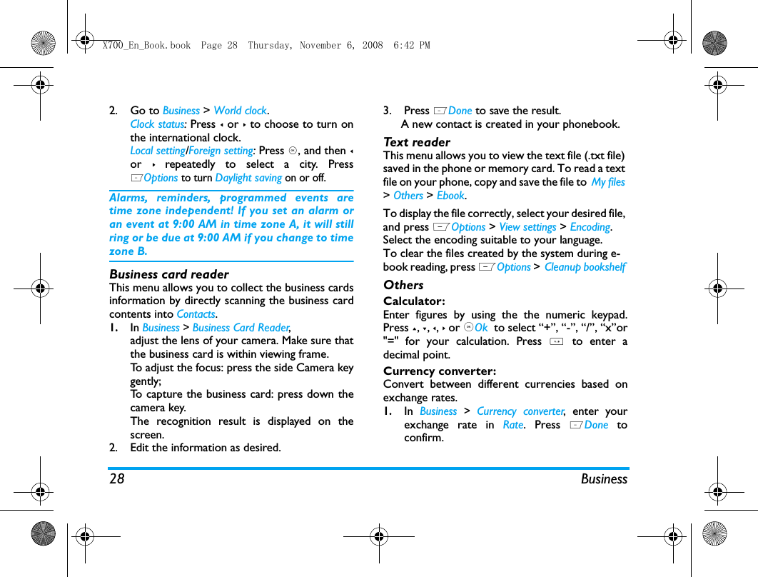 28 Business2. Go to Business > World clock.Clock status: Press < or > to choose to turn onthe international clock. Local setting/Foreign setting: Press ,, and then <or > repeatedly to select a city. PressLOptions to turn Daylight saving on or off. Alarms, reminders, programmed events aretime zone independent! If you set an alarm oran event at 9:00 AM in time zone A, it will stillring or be due at 9:00 AM if you change to timezone B.Business card readerThis menu allows you to collect the business cardsinformation by directly scanning the business cardcontents into Contacts. 1.In Business > Business Card Reader, adjust the lens of your camera. Make sure thatthe business card is within viewing frame.To adjust the focus: press the side Camera keygently;To capture the business card: press down thecamera key. The recognition result is displayed on thescreen. 2. Edit the information as desired. 3. Press LDone to save the result.   A new contact is created in your phonebook.Tex t re ad e rThis menu allows you to view the text file (.txt file) saved in the phone or memory card. To read a text file on your phone, copy and save the file to  My files > Others > Ebook. To display the file correctly, select your desired file, and press LOptions > View settings > Encoding. Select the encoding suitable to your language. To clear the files created by the system during e-book reading, press LOptions > Cleanup bookshelf OthersCalculator: Enter figures by using the the numeric keypad.Press +, -, <, > or ,Ok  to select &ldquo;+&rdquo;, &ldquo;-&rdquo;, &ldquo;/&rdquo;, &ldquo;x&rdquo;or"=" for your calculation. Press * to enter adecimal point. Currency converter: Convert between different currencies based onexchange rates.1.In  Business > Currency converter, enter yourexchange rate in Rate. Press LDone  toconfirm.X700_En_Book.book  Page 28  Thursday, November 6, 2008  6:42 PM