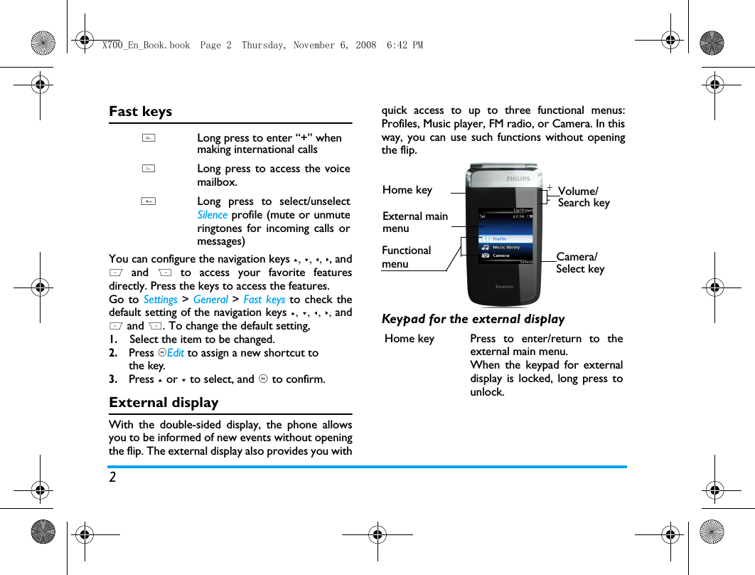 2FunctionalmenuFast keysYou can configure the navigation keys +, -, <, >, andL and  R to access your favorite featuresdirectly. Press the keys to access the features.Go to Settings > General > Fast keys to check thedefault setting of the navigation keys +, -, <, >, andL and R. To change the default setting,1.Select the item to be changed.2. Press ,Edit to assign a new shortcut to the key.3. Press + or - to select, and , to confirm.External displayWith the double-sided display, the phone allowsyou to be informed of new events without openingthe flip. The external display also provides you withquick access to up to three functional menus:Profiles, Music player, FM radio, or Camera. In thisway, you can use such functions without openingthe flip. Keypad for the external display 0Long press to enter &ldquo;+&rdquo; when making international calls 1Long press to access the voicemailbox. #Long press to select/unselectSilence profile (mute or unmuteringtones for incoming calls ormessages)Home key Press to enter/return to theexternal main menu.When the keypad for externaldisplay is locked, long press tounlock.  +-Home key Volume/Search keyCamera/Select keyExternal main menuX700_En_Book.book  Page 2  Thursday, November 6, 2008  6:42 PM
