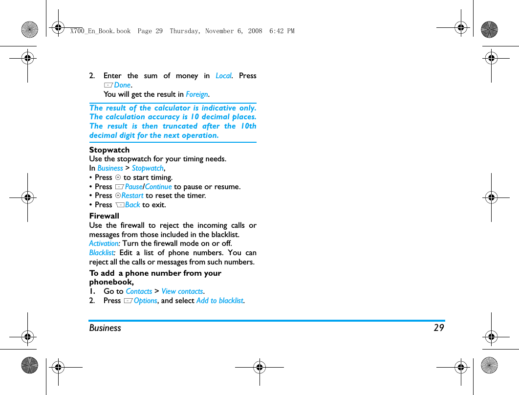 Business 292. Enter the sum of money in Local. PressLDone.You will get the result in Foreign.The result of the calculator is indicative only.The calculation accuracy is 10 decimal places.The result is then truncated after the 10thdecimal digit for the next operation.StopwatchUse the stopwatch for your timing needs.In Business > Stopwatch,&bull;Press , to start timing. &bull; Press LPause/Continue to pause or resume.&bull; Press ,Restart to reset the timer.&bull; Press RBack to exit.FirewallUse the firewall to reject the incoming calls ormessages from those included in the blacklist. Activation: Turn the firewall mode on or off.Blacklist:  Edit a list of phone numbers. You canreject all the calls or messages from such numbers. To  a d d  a phone number from your phonebook, 1.Go to Contacts > View contacts.2. Press LOptions, and select Add to blacklist.X700_En_Book.book  Page 29  Thursday, November 6, 2008  6:42 PM