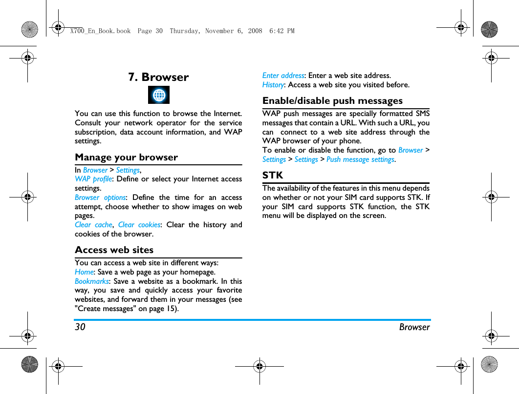 30 Browser7. BrowserYou can use this function to browse the Internet.Consult your network operator for the servicesubscription, data account information, and WAPsettings. Manage your browserIn Browser > Settings,WAP profile: Define or select your Internet accesssettings.Browser options: Define the time for an accessattempt, choose whether to show images on webpages. Clear cache,  Clear cookies: Clear the history andcookies of the browser.Access web sitesYou can access a web site in different ways:Home: Save a web page as your homepage.Bookmarks: Save a website as a bookmark. In thisway, you save and quickly access your favoritewebsites, and forward them in your messages (see"Create messages" on page 15).Enter address: Enter a web site address.History: Access a web site you visited before.Enable/disable push messagesWAP push messages are specially formatted SMSmessages that contain a URL. With such a URL, youcan  connect to a web site address through theWAP browser of your phone. To enable or disable the function, go to Browser >Settings > Settings > Push message settings.STKThe availability of the features in this menu dependson whether or not your SIM card supports STK. Ifyour SIM card supports STK function, the STKmenu will be displayed on the screen.X700_En_Book.book  Page 30  Thursday, November 6, 2008  6:42 PM