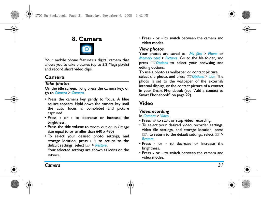 Camera 318. CameraYour mobile phone features a digital camera thatallows you to take pictures (up to 3.2 Mega pixels)and record short video clips. CameraTake photosOn the idle screen,  long press the camera key, orgo to Camera > Camera.&bull; Press the camera key gently to focus. A bluesquare appears. Hold down the camera key untilthe auto focus is completed and picturecaptured.&bull; Press < or > to decrease or increase thebrightness.&bull; Press the side volume to zoom out or in (imagesize equal to or smaller than 640 x 480)&bull; To select your desired photo settings, andstorage location, press L; to return to thedefault settings, select L > Restore.Your selected settings are shown as icons on thescreen. &bull; Press + or - to switch between the camera andvideo modes.View photosYour photos are saved to  My files > Phone  orMemory card > Pictures. Go to the file folder, andpress  LOptions to select your browsing andediting options.To use a photo as wallpaper or contact picture, select the photo, and press LOptions > Use. Thephoto is set to the wallpaper of the external/internal display, or the contact picture of a contactin your Smart Phonebook (see "Add a contact toSmart Phonebook" on page 22).VideoVideorecordingIn Camera > Video, &bull;Press , to start or stop video recording. &bull; To select your desired video recorder settings,video file settings, and storage location, pressL; to return to the default settings, select L >Restore.&bull; Press < or > to decrease or increase thebrightness.&bull; Press + or - to switch between the camera andvideo modes.X700_En_Book.book  Page 31  Thursday, November 6, 2008  6:42 PM