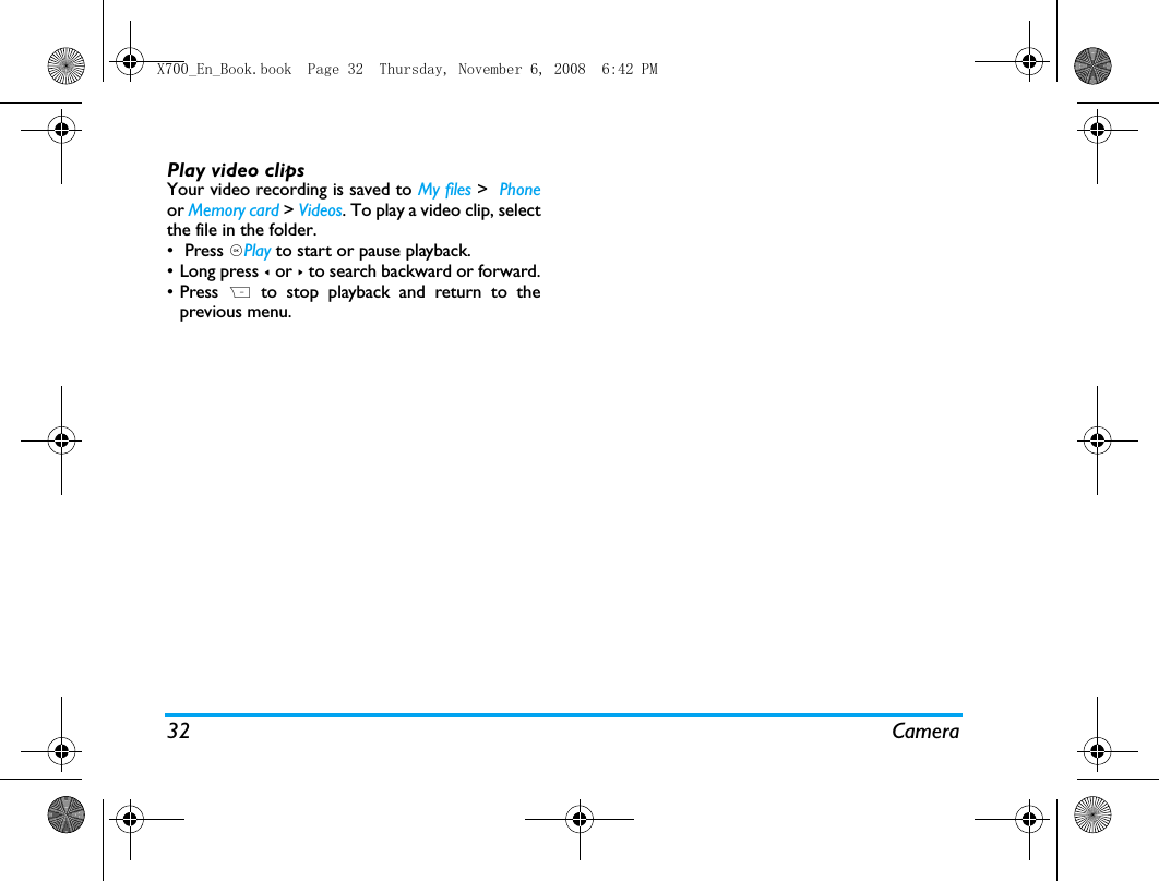32 CameraPlay video clipsYour video recording is saved to My files >  Phoneor Memory card > Videos. To play a video clip, selectthe file in the folder.&bull;  Press ,Play to start or pause playback. &bull;Long press < or > to search backward or forward.&bull; Press  R to stop playback and return to theprevious menu.  X700_En_Book.book  Page 32  Thursday, November 6, 2008  6:42 PM