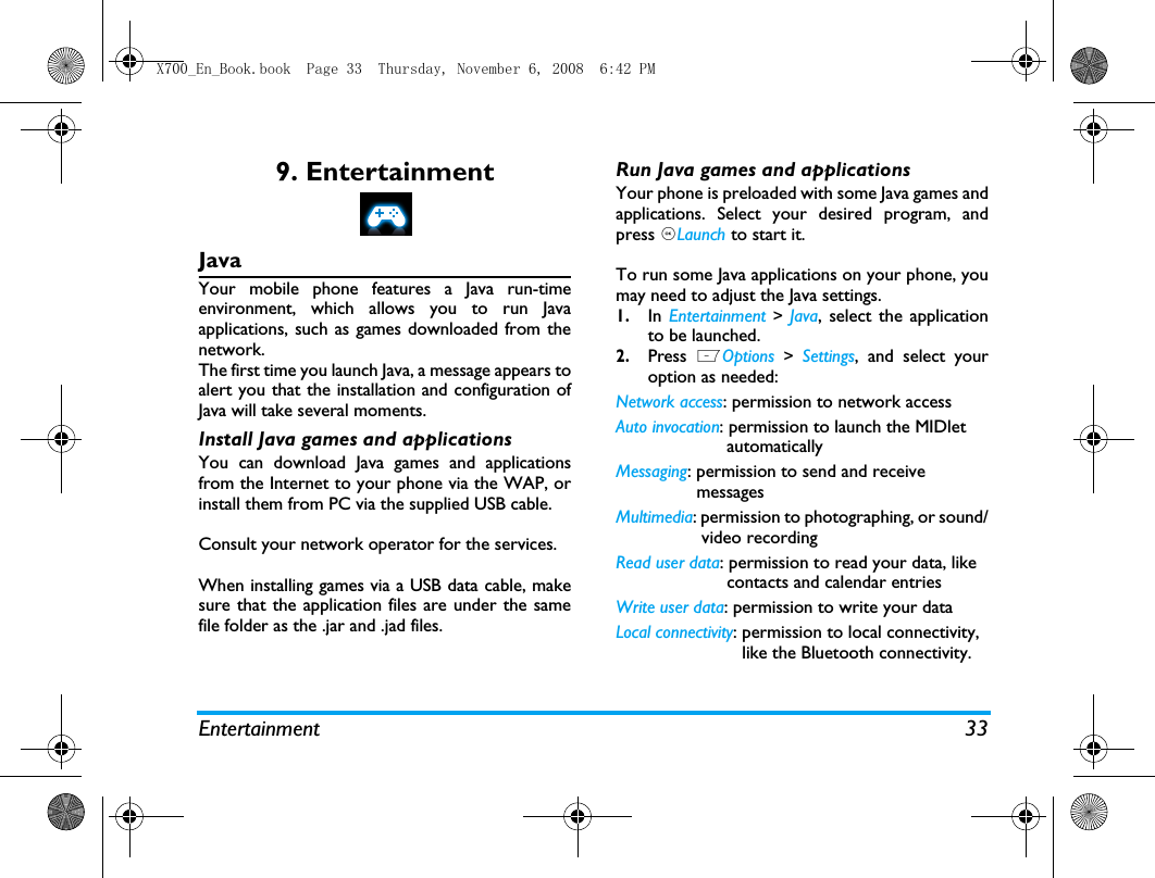 Entertainment 339. EntertainmentJavaYour mobile phone features a Java run-timeenvironment, which allows you to run Javaapplications, such as games downloaded from thenetwork.The first time you launch Java, a message appears toalert you that the installation and configuration ofJava will take several moments.  Install Java games and applicationsYou can download Java games and applicationsfrom the Internet to your phone via the WAP, orinstall them from PC via the supplied USB cable. Consult your network operator for the services. When installing games via a USB data cable, makesure that the application files are under the samefile folder as the .jar and .jad files.Run Java games and applicationsYour phone is preloaded with some Java games andapplications. Select your desired program, andpress ,Launch to start it. To run some Java applications on your phone, youmay need to adjust the Java settings. 1.In  Entertainment  > Java, select the applicationto be launched. 2.Press  LOptions  >  Settings, and select youroption as needed:Network access: permission to network access Auto invocation: permission to launch the MIDlet                      automaticallyMessaging: permission to send and receive                messagesMultimedia: permission to photographing, or sound/                 video recordingRead user data: permission to read your data, like                      contacts and calendar entriesWrite user data: permission to write your dataLocal connectivity: permission to local connectivity,                         like the Bluetooth connectivity.X700_En_Book.book  Page 33  Thursday, November 6, 2008  6:42 PM