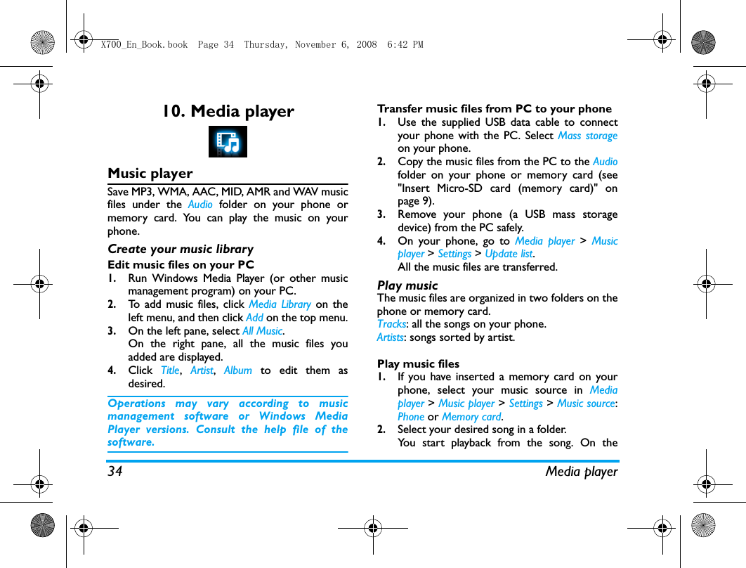 34 Media player10. Media playerMusic playerSave MP3, WMA, AAC, MID, AMR and WAV musicfiles under the Audio folder on your phone ormemory card. You can play the music on yourphone.Create your music library  Edit music files on your PC1.Run Windows Media Player (or other musicmanagement program) on your PC.2.To add music files, click Media Library on theleft menu, and then click Add on the top menu.3.On the left pane, select All Music.On the right pane, all the music files youadded are displayed. 4.Click  Title,  Artist,  Album to edit them asdesired.Operations may vary according to musicmanagement software or Windows MediaPlayer versions. Consult the help file of thesoftware.Transfer music files from PC to your phone 1.Use the supplied USB data cable to connectyour phone with the PC. Select Mass storageon your phone. 2.Copy the music files from the PC to the Audiofolder on your phone or memory card (see"Insert Micro-SD card (memory card)" onpage 9).3.Remove your phone (a USB mass storagedevice) from the PC safely. 4.On your phone, go to Media player > Musicplayer > Settings > Update list.All the music files are transferred.Play music The music files are organized in two folders on thephone or memory card.Tracks: all the songs on your phone.Artists: songs sorted by artist.Play music files1.If you have inserted a memory card on yourphone, select your music source in Mediaplayer > Music player > Settings > Music source:Phone or Memory card. 2.Select your desired song in a folder. You start playback from the song. On theX700_En_Book.book  Page 34  Thursday, November 6, 2008  6:42 PM