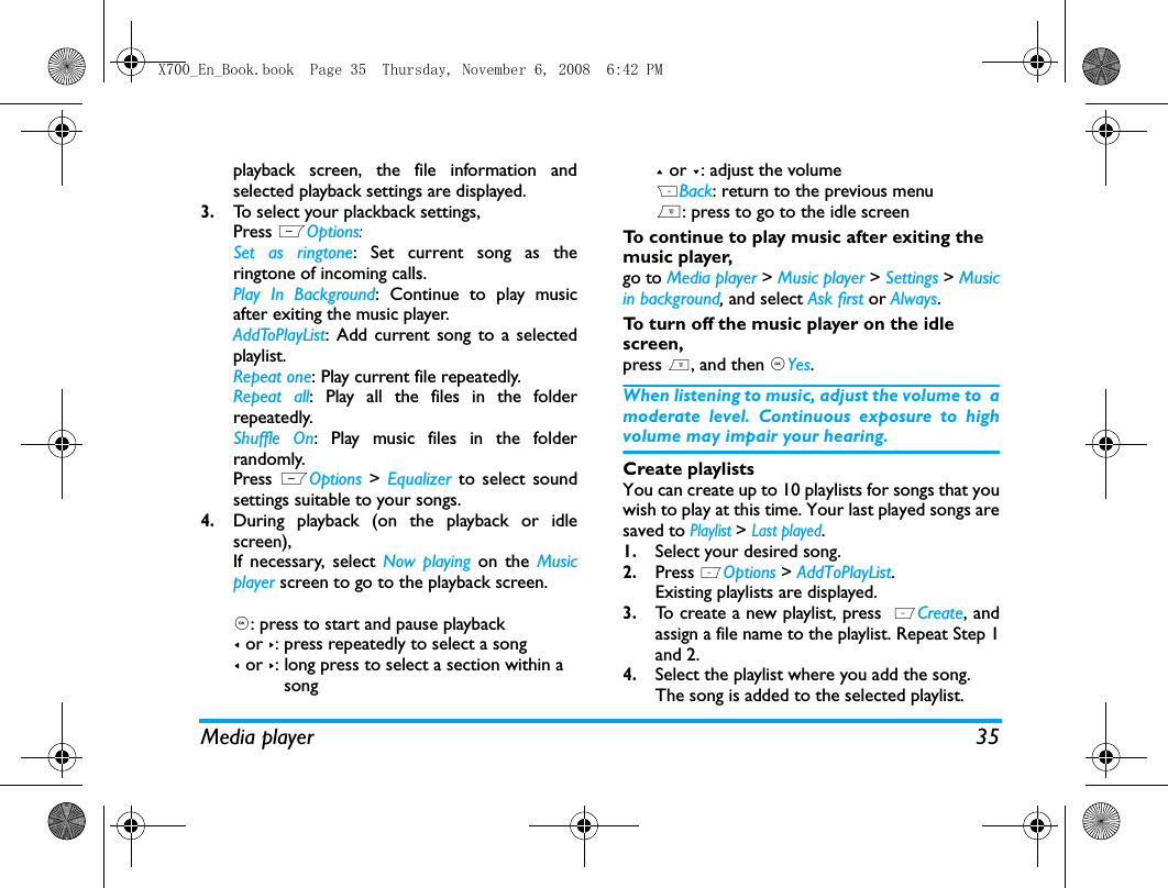 Media player 35playback screen, the file information andselected playback settings are displayed.3.To select your plackback settings, Press LOptions:Set as ringtone: Set current song as theringtone of incoming calls.Play In Background: Continue to play musicafter exiting the music player.AddToPlayList: Add current song to a selectedplaylist. Repeat one: Play current file repeatedly.Repeat all: Play all the files in the folderrepeatedly. Shuffle On: Play music files in the folderrandomly.Press LOptions >  Equalizer to select soundsettings suitable to your songs.4.During playback (on the playback or idlescreen), If necessary, select Now playing on the Musicplayer screen to go to the playback screen.,: press to start and pause playback< or >: press repeatedly to select a song< or >: long press to select a section within a          song+ or -: adjust the volumeRBack: return to the previous menu): press to go to the idle screenTo continue to play music after exiting the music player, go to Media player > Music player > Settings > Musicin background, and select Ask first or Always. To turn off the music player on the idle screen, press ), and then ,Yes.When listening to music, adjust the volume to  amoderate level. Continuous exposure to highvolume may impair your hearing.Create playlistsYou can create up to 10 playlists for songs that youwish to play at this time. Your last played songs aresaved to Playlist > Last played.1.Select your desired song.2.Press LOptions > AddToPlayList. Existing playlists are displayed. 3.To create a new playlist, press  LCreate, andassign a file name to the playlist. Repeat Step 1and 2. 4.Select the playlist where you add the song. The song is added to the selected playlist.X700_En_Book.book  Page 35  Thursday, November 6, 2008  6:42 PM