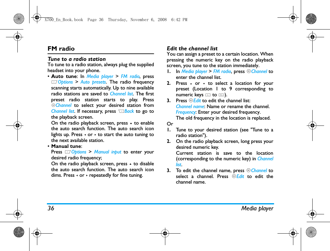 36 Media playerFM radioTune to a radio stationTo tune to a radio station, always plug the suppliedheadset into your phone.&bull;Auto tune: In Media player >  FM radio, pressLOptions  >  Auto presets. The radio frequencyscanning starts automatically. Up to nine availableradio stations are saved to Channel list. The firstpreset radio station starts to play. Press,Channel to select your desired station fromChannel list. If necessary, press RBack to go tothe playback screen. On the radio playback screen, press + to enablethe auto search function. The auto search iconlights up. Press < or > to start the auto tuning tothe next available station. &bull;Manual tune: Press  LOptions  >  Manual input to enter yourdesired radio frequency;On the radio playback screen, press + to disablethe auto search function. The auto search icondims. Press < or > repeatedly for fine tuning. Edit the channel listYou can assign a preset to a certain location. Whenpressing the numeric key on the radio playbackscreen, you tune to the station immediately. 1.In Media player > FM radio, press ,Channel toenter the channel list.2.Press  + or - to select a location for yourpreset (Location 1 to 9 corresponding tonumeric keys 1 to 9).3.Press ,Edit to edit the channel list:Channel name: Name or rename the channel.Frequency: Enter your desired frequency.The old frequency in the location is replaced. Or1.Tune to your desired station (see "Tune to aradio station").2.On the radio playback screen, long press yourdesired numeric key.Current station is save to the location(corresponding to the numeric key) in Channellist.3.To edit the channel name, press ,Channel toselect a channel. Press ,Edit  to edit thechannel name. X700_En_Book.book  Page 36  Thursday, November 6, 2008  6:42 PM