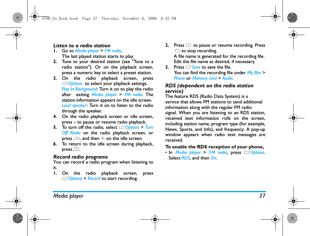 Media player 37Listen to a radio station1.Go to Media player > FM radio.The last played station starts to play. 2.Tune to your desired station (see "Tune to aradio station"). Or on the playback screen,press a numeric key to select a preset station. 3.On the radio playback screen, pressLOptions  to select your playback settings.Play In Background: Turn it on to play the radioafter  exiting Media player >  FM radio. Thestation information appears on the idle screen. Loud speaker: Turn it on to listen to the radiothrough the speaker.4.On the radio playback screen or idle screen,press - to pause or resume radio playback.5.To turn off the radio, select LOptions > Tur nOff Radio on the radio playback screen, orpress ), and then , on the idle screen.6.To return to the idle screen during playback,press).Record radio programsYou can record a radio program when listening toit. 1.On the radio playback screen, pressLOptions > Record to start recording.2.Press L to pause or resume recording. PressR to stop recording. A file name is generated for the recording file.Edit the file name as desired, if necessary. 3.Press LSave to save the file. You can find the recording file under My files >Phone or Memory card > Audio.RDS (dependent on the radio station service)The feature RDS (Radio Data System) is aservice that allows FM stations to send additionalinformation along with the regular FM radiosignal. When you are listening to an RDS station,received text information rolls on the screen,including station name, program type (for example,News, Sports, and Info), and frequency. A pop-upwindow appears when radio text messages arereceived.To enable the RDS reception of your phone, &bull;In  Media player >  FM radio, press LOptions.Select RDS, and then On.X700_En_Book.book  Page 37  Thursday, November 6, 2008  6:42 PM