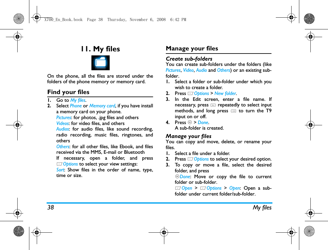 38 My files11. My filesOn the phone, all the files are stored under thefolders of the phone memory or memory card.Find your files1.Go to My files.2.Select Phone or Memory card, if you have installa memory card on your phone. Pictures: for photos, .jpg files and othersVideos: for video files, and othersAudios: for audio files, like sound recording,radio recording, music files, ringtones, andothersOthers: for all other files, like Ebook, and filesreceived via the MMS, E-mail or BluetoothIf necessary, open a folder, and pressLOptions to select your view settings:Sort: Show files in the order of name, type,time or size.Manage your filesCreate sub-folders You can create sub-folders under the folders (likePictures, Video, Audio and Others) or an existing sub-folder.1.Select a folder or sub-folder under which youwish to create a folder.2.Press LOptions > New folder.3.In the Edit screen, enter a file name. Ifnecessary, press # repeatedly to select inputmethods, and long press * to turn the T9input on or off. 4.Press , > Done.A sub-folder is created. Manage your filesYou can copy and move, delete, or rename yourfiles. 1.Select a file under a folder.2.Press LOptions to select your desired option.3.To copy or move a file, select the desiredfolder, and press,Done: Move or copy the file to currentfolder or sub-folder.LOpen > LOptions > Open: Open a sub-folder under current folder/sub-folder. X700_En_Book.book  Page 38  Thursday, November 6, 2008  6:42 PM