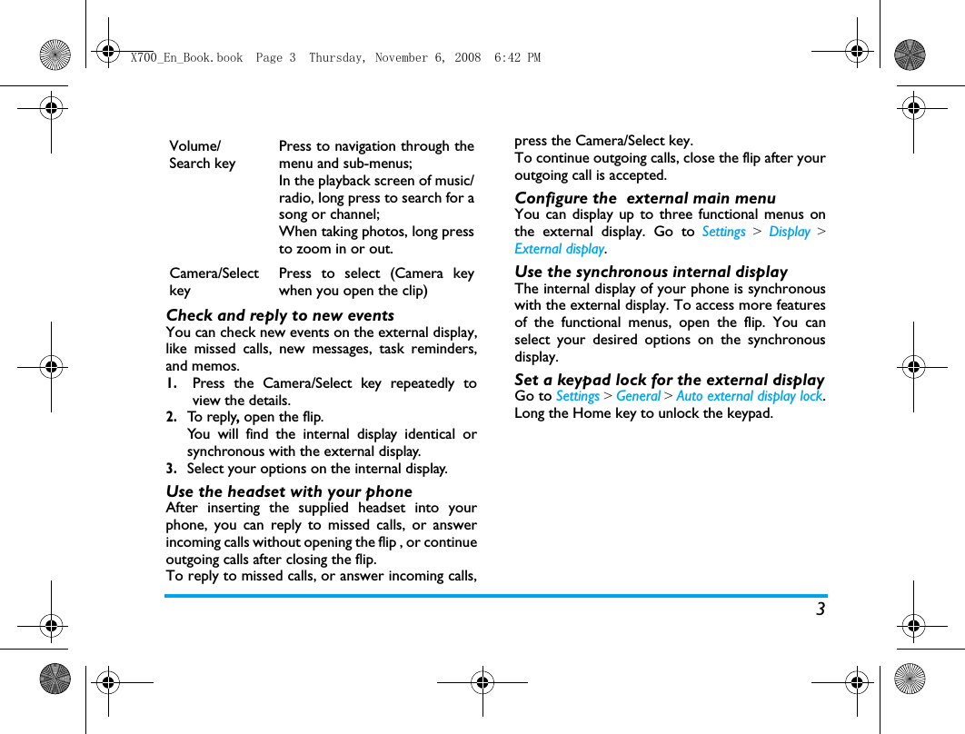 3Check and reply to new eventsYou can check new events on the external display,like missed calls, new messages, task reminders,and memos. 1.Press the Camera/Select key repeatedly toview the details.2.To  r e p l y, open the flip. You will find the internal display identical orsynchronous with the external display.3.Select your options on the internal display. Use the headset with your phoneAfter inserting the supplied headset into yourphone, you can reply to missed calls, or answerincoming calls without opening the flip , or continueoutgoing calls after closing the flip. To reply to missed calls, or answer incoming calls,press the Camera/Select key. To continue outgoing calls, close the flip after youroutgoing call is accepted. Configure the  external main menuYou can display up to three functional menus onthe external display. Go to Settings > Display >External display.Use the synchronous internal displayThe internal display of your phone is synchronouswith the external display. To access more featuresof the functional menus, open the flip. You canselect your desired options on the synchronousdisplay. Set a keypad lock for the external displayGo to Settings > General > Auto external display lock.Long the Home key to unlock the keypad.Volume/Search key Press to navigation through themenu and sub-menus;In the playback screen of music/radio, long press to search for asong or channel;When taking photos, long pressto zoom in or out.  Camera/SelectkeyPress to select (Camera keywhen you open the clip)X700_En_Book.book  Page 3  Thursday, November 6, 2008  6:42 PM