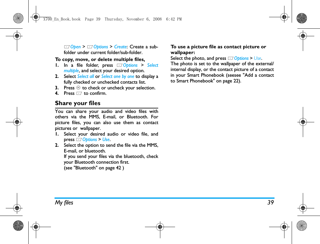 My files 39LOpen > LOptions > Create: Create a sub-folder under current folder/sub-folder.To copy, move, or delete multiple files, 1.In a file folder, press LOptions > Selectmultiple, and select your desired option.2.Select Select all or Select one by one to display afully checked or unchecked contacts list.3.Press , to check or uncheck your selection. 4.Press L to confirm.Share your filesYou can share your audio and video files withothers via the MMS, E-mail, or Bluetooth. Forpicture files, you can also use them as contactpictures or  wallpaper. 1.Select your desired audio or video file, andpress LOptions > Use.2.Select the option to send the file via the MMS,E-mail, or bluetooth.If you send your files via the bluetooth, checkyour Bluetooth connection first. (see "Bluetooth" on page 42 )To use a picture file as contact picture or wallpaper:Select the photo, and press LOptions > Use. The photo is set to the wallpaper of the external/internal display, or the contact picture of a contactin your Smart Phonebook (seesee "Add a contactto Smart Phonebook" on page 22).X700_En_Book.book  Page 39  Thursday, November 6, 2008  6:42 PM
