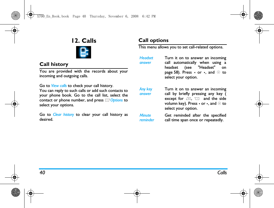 40 Calls12. CallsCall historyYou are provided with the records about yourincoming and outgoing calls. Go to View calls to check your call history.You can reply to such calls or add such contacts toyour phone book. Go to the call list, select thecontact or phone number, and press LOptions toselect your options. Go to Clear history to clear your call history asdesired.Call optionsThis menu allows you to set call-related options.Headset answerTurn it on to answer an incomingcall automatically when using aheadset (see "Headset" onpage 58).  Press  < or >, and , toselect your option. Any key answerTurn it on to answer an incomingcall by briefly pressing any key (except for ),  R  and the sidevolumn key). Press < or >, and , toselect your option. Minute reminderGet reminded after the specifiedcall time span once or repeatedly.X700_En_Book.book  Page 40  Thursday, November 6, 2008  6:42 PM