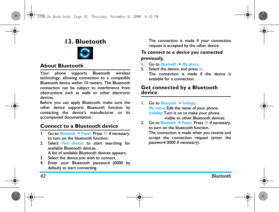 42 Bluetooth13. BluetoothAbout BluetoothYour phone supports Bluetooth wirelesstechnology, allowing connection to a compatibleBluetooth device within 10 meters. The Bluetoothconnection can be subject to interference fromobstructions such as walls or other electronicdevices.Before you can apply Bluetooth, make sure theother device supports Bluetooth function bycontacting the device&rsquo;s manufacturer or itsaccompanied documentation.Connect to a Bluetooth device1. Go to Bluetooth  > Power. Press , if necessary,to turn on the bluetooth function. 2. Select  Find devices to start searching foravailable Bluetooth devices. A list of available Bluetooth devices appears.3. Select the device you wish to connect.4. Enter your Bluetooth password (0000 bydefault) to start connecting.The connection is made if your connectionrequest is accepted by the other device. To connect to a device you connected previously, 1. Go to Bluetooth  > My device.2. Select the device, and press ,.The connection is made if the device isavailable for a connection.Get connected by a Bluetooth device1. Go to Bluetooth  > Settings:My name: Edit the name of your phone. Visibility: Turn it on to make your phone             visible to other Bluetooth devices2. Go to Bluetooth  > Power. Press , if necessary,to turn on the bluetooth function.The connection is made when you receive andaccept the connection request (enter thepassword 0000 if necessary).X700_En_Book.book  Page 42  Thursday, November 6, 2008  6:42 PM